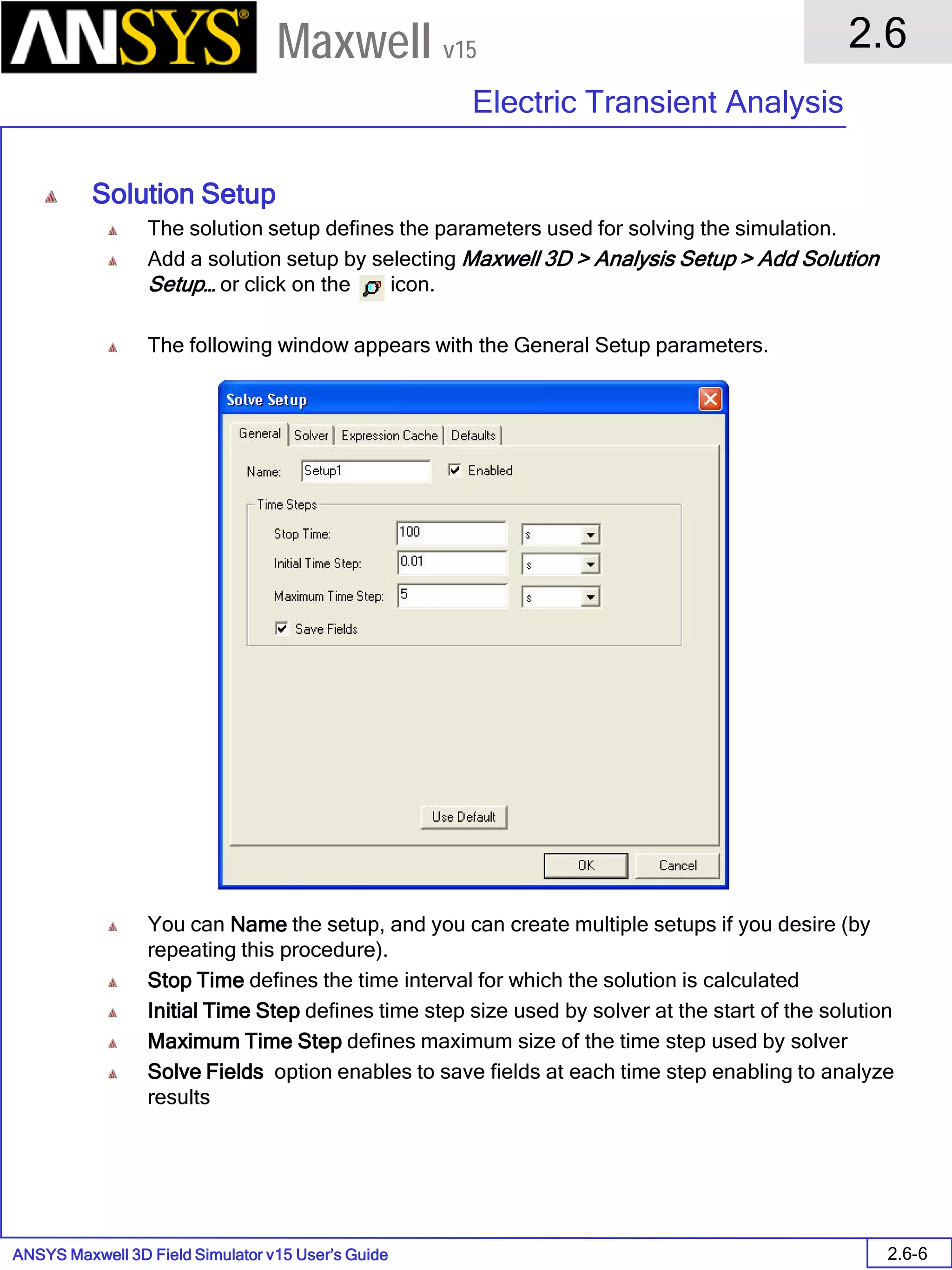 ANSYS Maxwell 3D Field Simulator v15 User’s Guide
2.6
Electric Transient Analysis
2.6-6
Maxwell v15
Solution Setup
The solution setup defines the parameters used for solving the simulation.
Add a solution setup by selecting Maxwell 3D > Analysis Setup > Add Solution
Setup… or click on the icon.
The following window appears with the General Setup parameters.
You can Name the setup, and you can create multiple setups if you desire (by
repeating this procedure).
Stop Time defines the time interval for which the solution is calculated
Initial Time Step defines time step size used by solver at the start of the solution
Maximum Time Step defines maximum size of the time step used by solver
Solve Fields option enables to save fields at each time step enabling to analyze
results
 