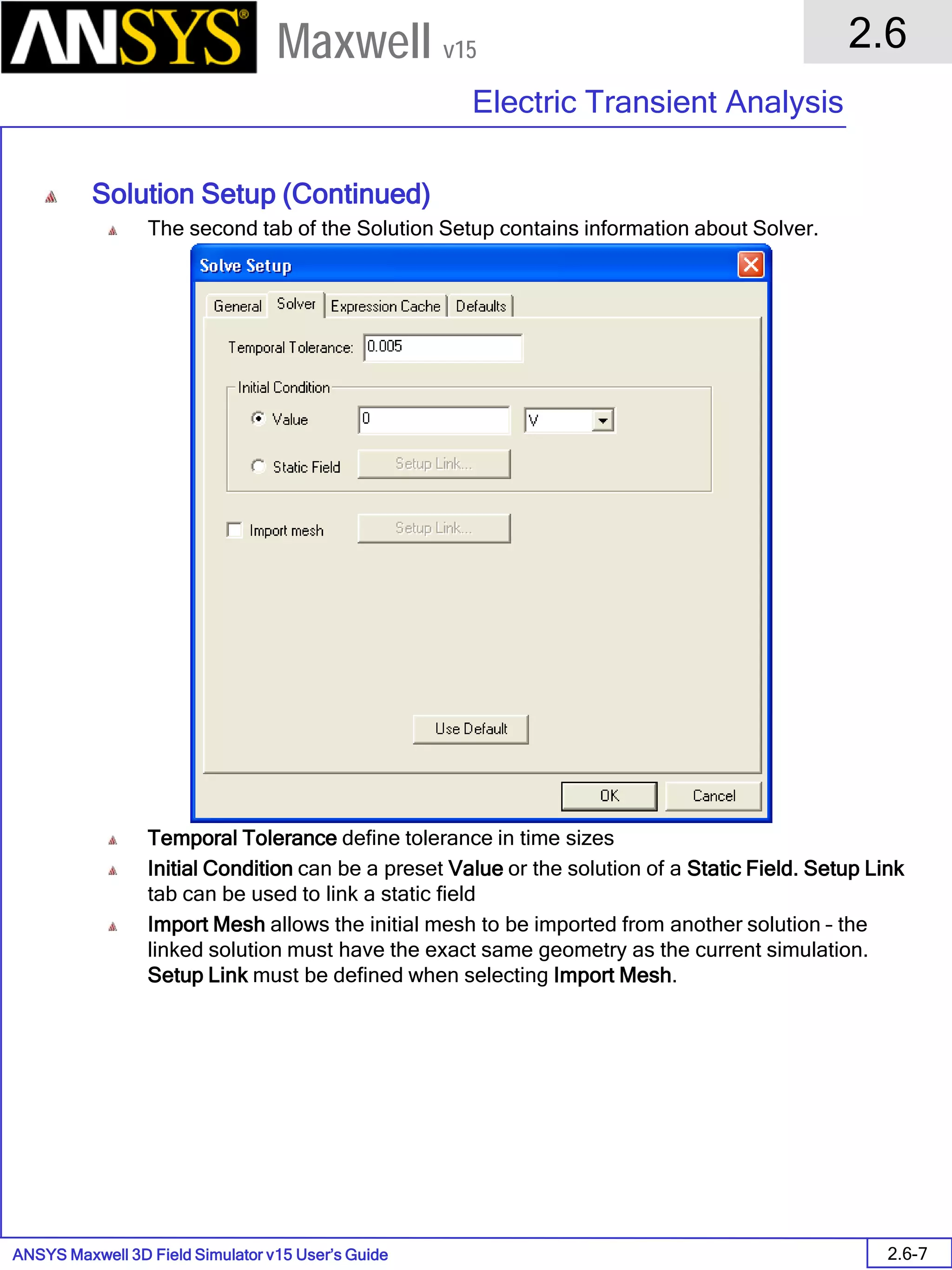 ANSYS Maxwell 3D Field Simulator v15 User’s Guide
2.6
Electric Transient Analysis
2.6-7
Maxwell v15
Solution Setup (Continued)
The second tab of the Solution Setup contains information about Solver.
Temporal Tolerance define tolerance in time sizes
Initial Condition can be a preset Value or the solution of a Static Field. Setup Link
tab can be used to link a static field
Import Mesh allows the initial mesh to be imported from another solution – the
linked solution must have the exact same geometry as the current simulation.
Setup Link must be defined when selecting Import Mesh.
 