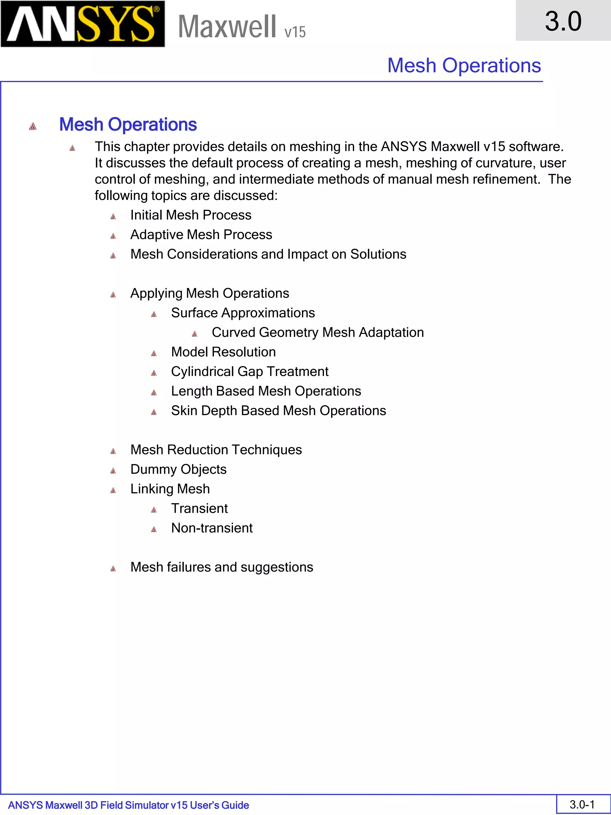 ANSYS Maxwell 3D Field Simulator v15 User’s Guide
3.0
Mesh Operations
3.0-1
Maxwell v15
Mesh Operations
This chapter provides details on meshing in the ANSYS Maxwell v15 software.
It discusses the default process of creating a mesh, meshing of curvature, user
control of meshing, and intermediate methods of manual mesh refinement. The
following topics are discussed:
Initial Mesh Process
Adaptive Mesh Process
Mesh Considerations and Impact on Solutions
Applying Mesh Operations
Surface Approximations
Curved Geometry Mesh Adaptation
Model Resolution
Cylindrical Gap Treatment
Length Based Mesh Operations
Skin Depth Based Mesh Operations
Mesh Reduction Techniques
Dummy Objects
Linking Mesh
Transient
Non-transient
Mesh failures and suggestions
 