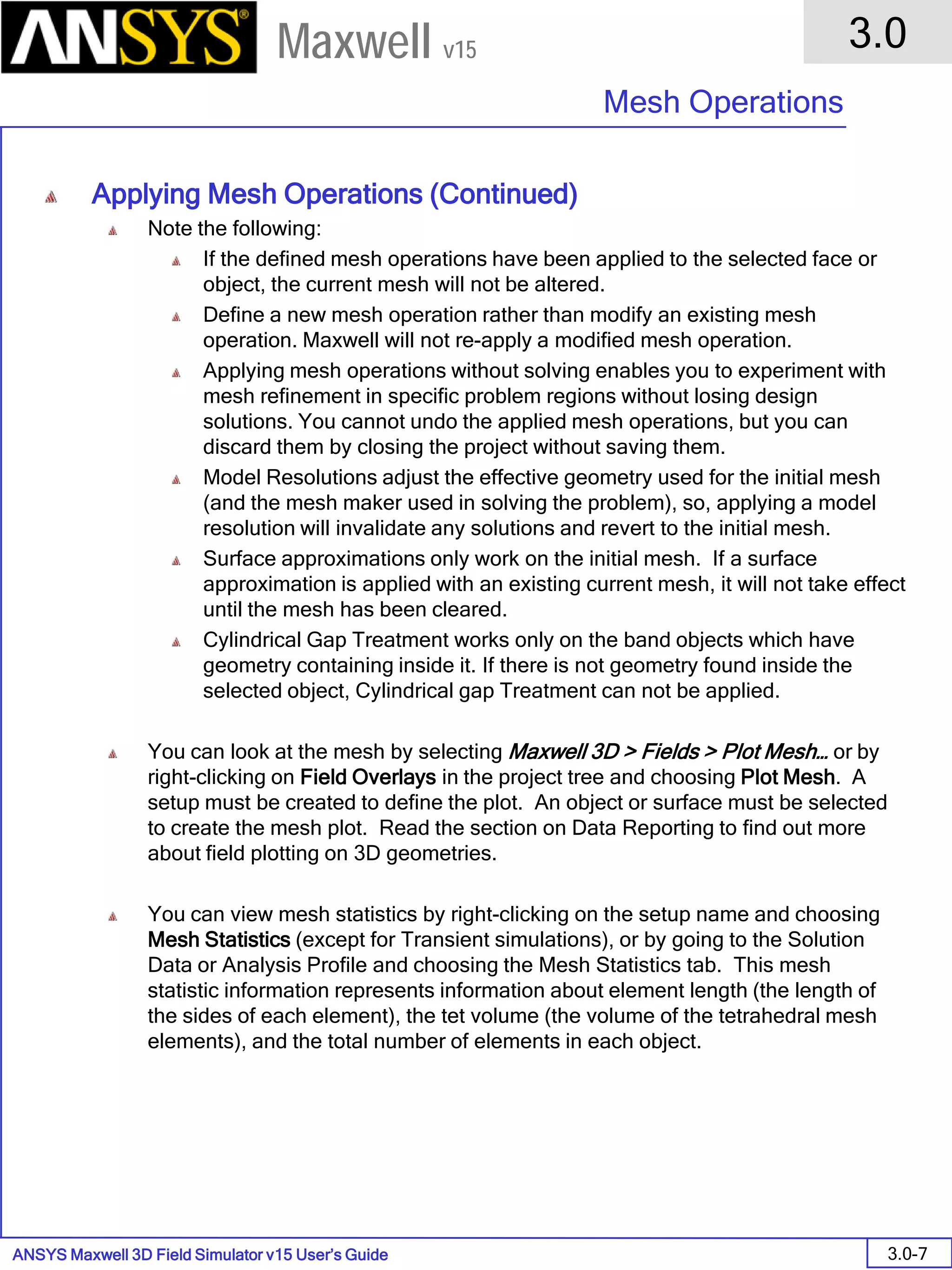 ANSYS Maxwell 3D Field Simulator v15 User’s Guide
3.0
Mesh Operations
3.0-7
Maxwell v15
Applying Mesh Operations (Continued)
Note the following:
If the defined mesh operations have been applied to the selected face or
object, the current mesh will not be altered.
Define a new mesh operation rather than modify an existing mesh
operation. Maxwell will not re-apply a modified mesh operation.
Applying mesh operations without solving enables you to experiment with
mesh refinement in specific problem regions without losing design
solutions. You cannot undo the applied mesh operations, but you can
discard them by closing the project without saving them.
Model Resolutions adjust the effective geometry used for the initial mesh
(and the mesh maker used in solving the problem), so, applying a model
resolution will invalidate any solutions and revert to the initial mesh.
Surface approximations only work on the initial mesh. If a surface
approximation is applied with an existing current mesh, it will not take effect
until the mesh has been cleared.
Cylindrical Gap Treatment works only on the band objects which have
geometry containing inside it. If there is not geometry found inside the
selected object, Cylindrical gap Treatment can not be applied.
You can look at the mesh by selecting Maxwell 3D > Fields > Plot Mesh… or by
right-clicking on Field Overlays in the project tree and choosing Plot Mesh. A
setup must be created to define the plot. An object or surface must be selected
to create the mesh plot. Read the section on Data Reporting to find out more
about field plotting on 3D geometries.
You can view mesh statistics by right-clicking on the setup name and choosing
Mesh Statistics (except for Transient simulations), or by going to the Solution
Data or Analysis Profile and choosing the Mesh Statistics tab. This mesh
statistic information represents information about element length (the length of
the sides of each element), the tet volume (the volume of the tetrahedral mesh
elements), and the total number of elements in each object.
 