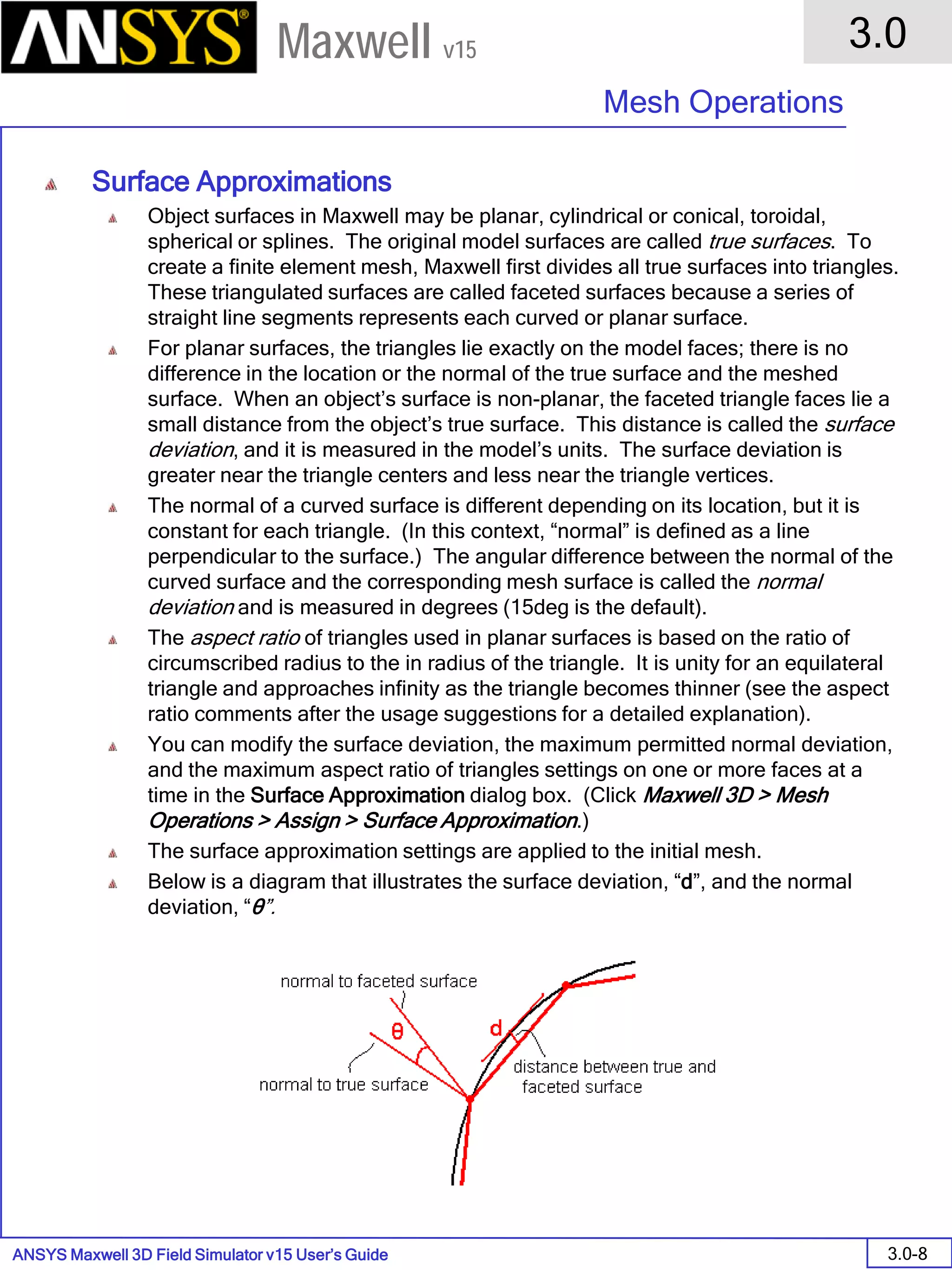ANSYS Maxwell 3D Field Simulator v15 User’s Guide
3.0
Mesh Operations
3.0-8
Maxwell v15
Surface Approximations
Object surfaces in Maxwell may be planar, cylindrical or conical, toroidal,
spherical or splines. The original model surfaces are called true surfaces. To
create a finite element mesh, Maxwell first divides all true surfaces into triangles.
These triangulated surfaces are called faceted surfaces because a series of
straight line segments represents each curved or planar surface.
For planar surfaces, the triangles lie exactly on the model faces; there is no
difference in the location or the normal of the true surface and the meshed
surface. When an object’s surface is non-planar, the faceted triangle faces lie a
small distance from the object’s true surface. This distance is called the surface
deviation, and it is measured in the model’s units. The surface deviation is
greater near the triangle centers and less near the triangle vertices.
The normal of a curved surface is different depending on its location, but it is
constant for each triangle. (In this context, “normal” is defined as a line
perpendicular to the surface.) The angular difference between the normal of the
curved surface and the corresponding mesh surface is called the normal
deviation and is measured in degrees (15deg is the default).
The aspect ratio of triangles used in planar surfaces is based on the ratio of
circumscribed radius to the in radius of the triangle. It is unity for an equilateral
triangle and approaches infinity as the triangle becomes thinner (see the aspect
ratio comments after the usage suggestions for a detailed explanation).
You can modify the surface deviation, the maximum permitted normal deviation,
and the maximum aspect ratio of triangles settings on one or more faces at a
time in the Surface Approximation dialog box. (Click Maxwell 3D > Mesh
Operations > Assign > Surface Approximation.)
The surface approximation settings are applied to the initial mesh.
Below is a diagram that illustrates the surface deviation, “d”, and the normal
deviation, “θ”.
 
