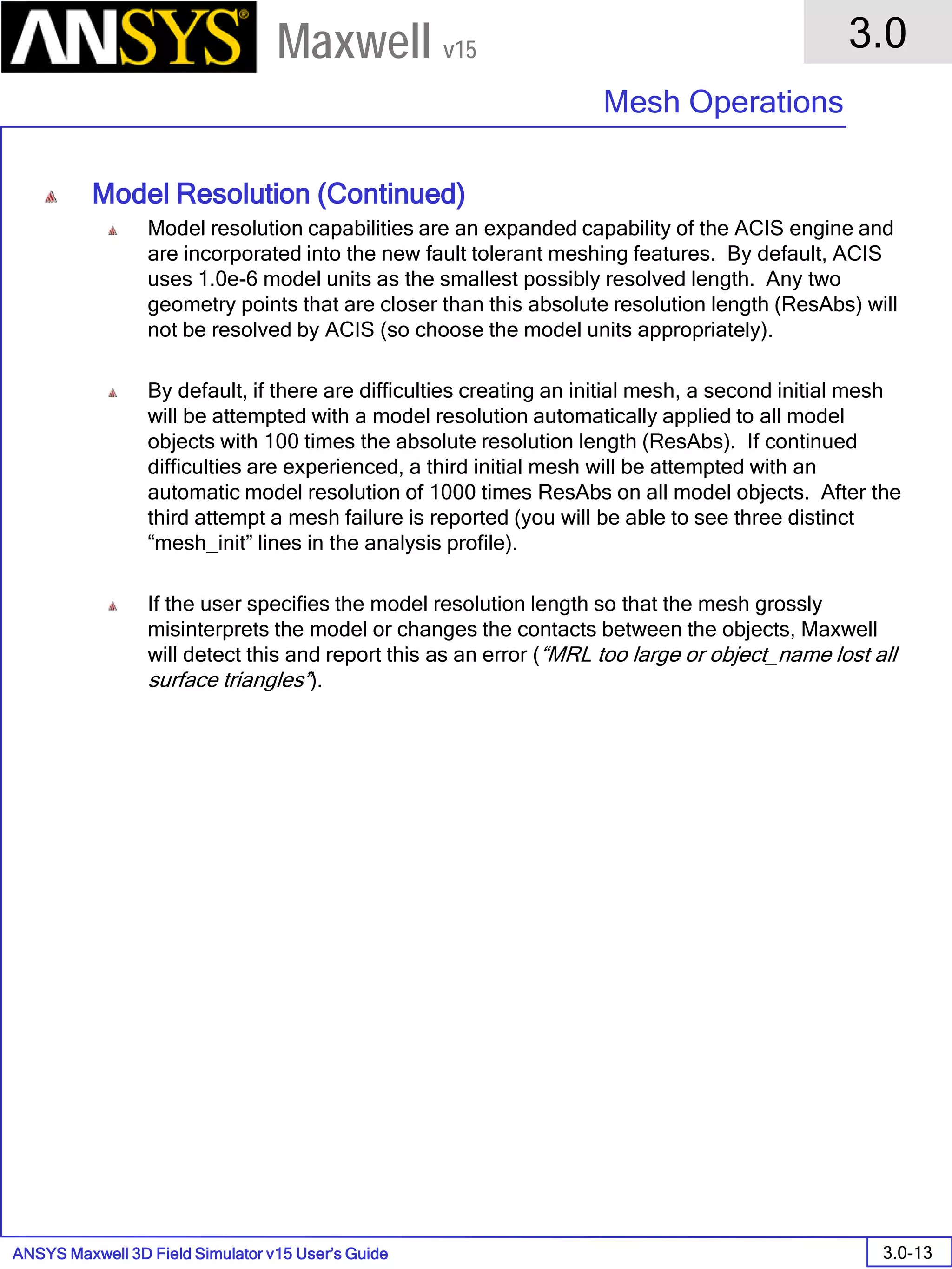 ANSYS Maxwell 3D Field Simulator v15 User’s Guide
3.0
Mesh Operations
3.0-13
Maxwell v15
Model Resolution (Continued)
Model resolution capabilities are an expanded capability of the ACIS engine and
are incorporated into the new fault tolerant meshing features. By default, ACIS
uses 1.0e-6 model units as the smallest possibly resolved length. Any two
geometry points that are closer than this absolute resolution length (ResAbs) will
not be resolved by ACIS (so choose the model units appropriately).
By default, if there are difficulties creating an initial mesh, a second initial mesh
will be attempted with a model resolution automatically applied to all model
objects with 100 times the absolute resolution length (ResAbs). If continued
difficulties are experienced, a third initial mesh will be attempted with an
automatic model resolution of 1000 times ResAbs on all model objects. After the
third attempt a mesh failure is reported (you will be able to see three distinct
“mesh_init” lines in the analysis profile).
If the user specifies the model resolution length so that the mesh grossly
misinterprets the model or changes the contacts between the objects, Maxwell
will detect this and report this as an error (“MRL too large or object_name lost all
surface triangles”).
 