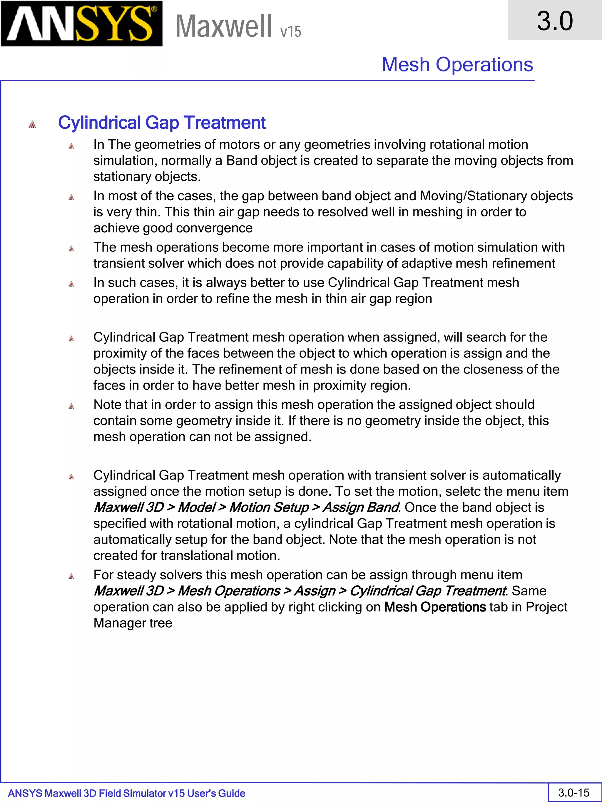 ANSYS Maxwell 3D Field Simulator v15 User’s Guide
3.0
Mesh Operations
3.0-15
Maxwell v15
Cylindrical Gap Treatment
In The geometries of motors or any geometries involving rotational motion
simulation, normally a Band object is created to separate the moving objects from
stationary objects.
In most of the cases, the gap between band object and Moving/Stationary objects
is very thin. This thin air gap needs to resolved well in meshing in order to
achieve good convergence
The mesh operations become more important in cases of motion simulation with
transient solver which does not provide capability of adaptive mesh refinement
In such cases, it is always better to use Cylindrical Gap Treatment mesh
operation in order to refine the mesh in thin air gap region
Cylindrical Gap Treatment mesh operation when assigned, will search for the
proximity of the faces between the object to which operation is assign and the
objects inside it. The refinement of mesh is done based on the closeness of the
faces in order to have better mesh in proximity region.
Note that in order to assign this mesh operation the assigned object should
contain some geometry inside it. If there is no geometry inside the object, this
mesh operation can not be assigned.
Cylindrical Gap Treatment mesh operation with transient solver is automatically
assigned once the motion setup is done. To set the motion, seletc the menu item
Maxwell 3D > Model > Motion Setup > Assign Band. Once the band object is
specified with rotational motion, a cylindrical Gap Treatment mesh operation is
automatically setup for the band object. Note that the mesh operation is not
created for translational motion.
For steady solvers this mesh operation can be assign through menu item
Maxwell 3D > Mesh Operations > Assign > Cylindrical Gap Treatment. Same
operation can also be applied by right clicking on Mesh Operations tab in Project
Manager tree
 