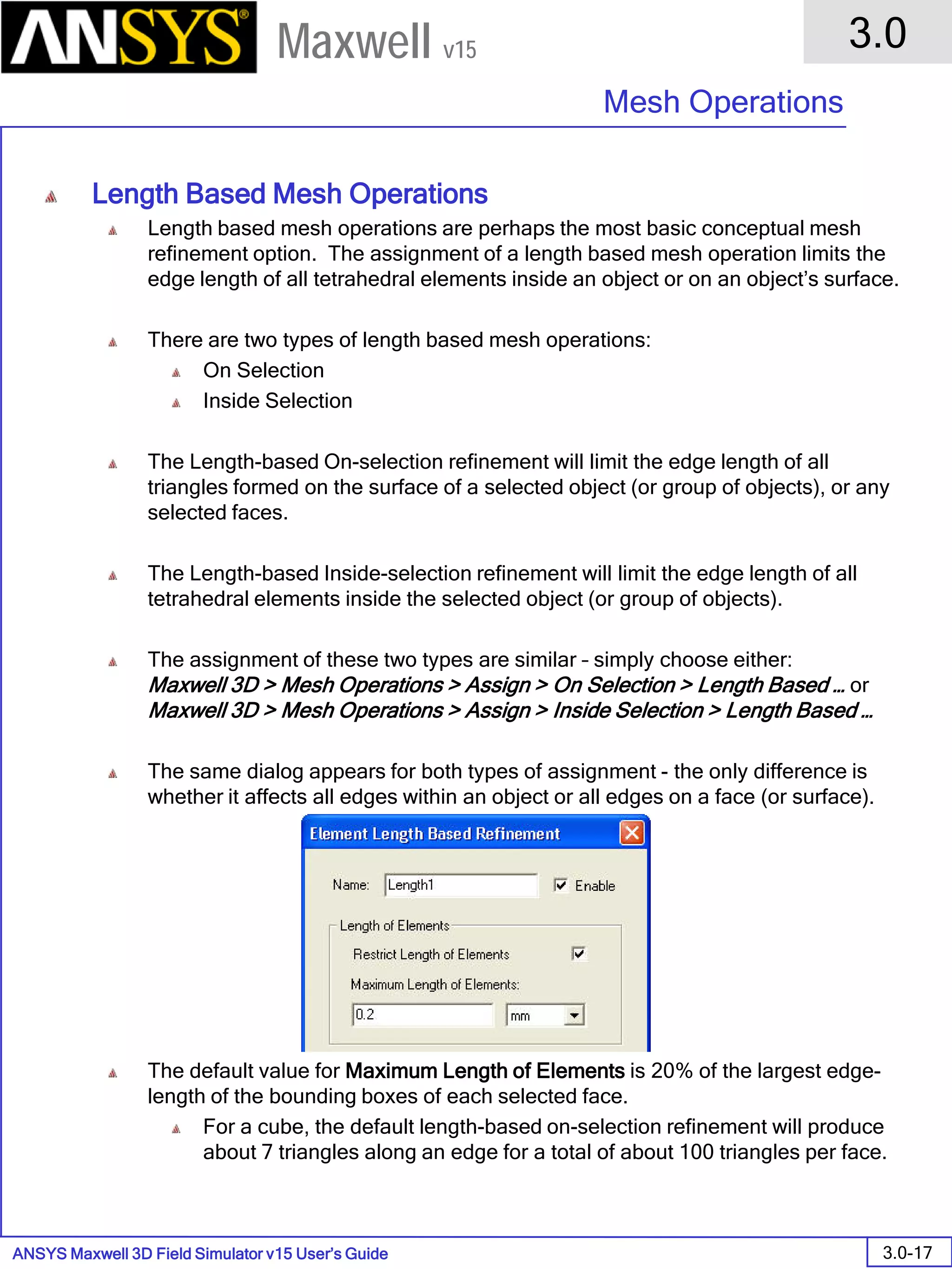 ANSYS Maxwell 3D Field Simulator v15 User’s Guide
3.0
Mesh Operations
3.0-17
Maxwell v15
Length Based Mesh Operations
Length based mesh operations are perhaps the most basic conceptual mesh
refinement option. The assignment of a length based mesh operation limits the
edge length of all tetrahedral elements inside an object or on an object’s surface.
There are two types of length based mesh operations:
On Selection
Inside Selection
The Length-based On-selection refinement will limit the edge length of all
triangles formed on the surface of a selected object (or group of objects), or any
selected faces.
The Length-based Inside-selection refinement will limit the edge length of all
tetrahedral elements inside the selected object (or group of objects).
The assignment of these two types are similar – simply choose either:
Maxwell 3D > Mesh Operations > Assign > On Selection > Length Based … or
Maxwell 3D > Mesh Operations > Assign > Inside Selection > Length Based …
The same dialog appears for both types of assignment - the only difference is
whether it affects all edges within an object or all edges on a face (or surface).
The default value for Maximum Length of Elements is 20% of the largest edge-
length of the bounding boxes of each selected face.
For a cube, the default length-based on-selection refinement will produce
about 7 triangles along an edge for a total of about 100 triangles per face.
 