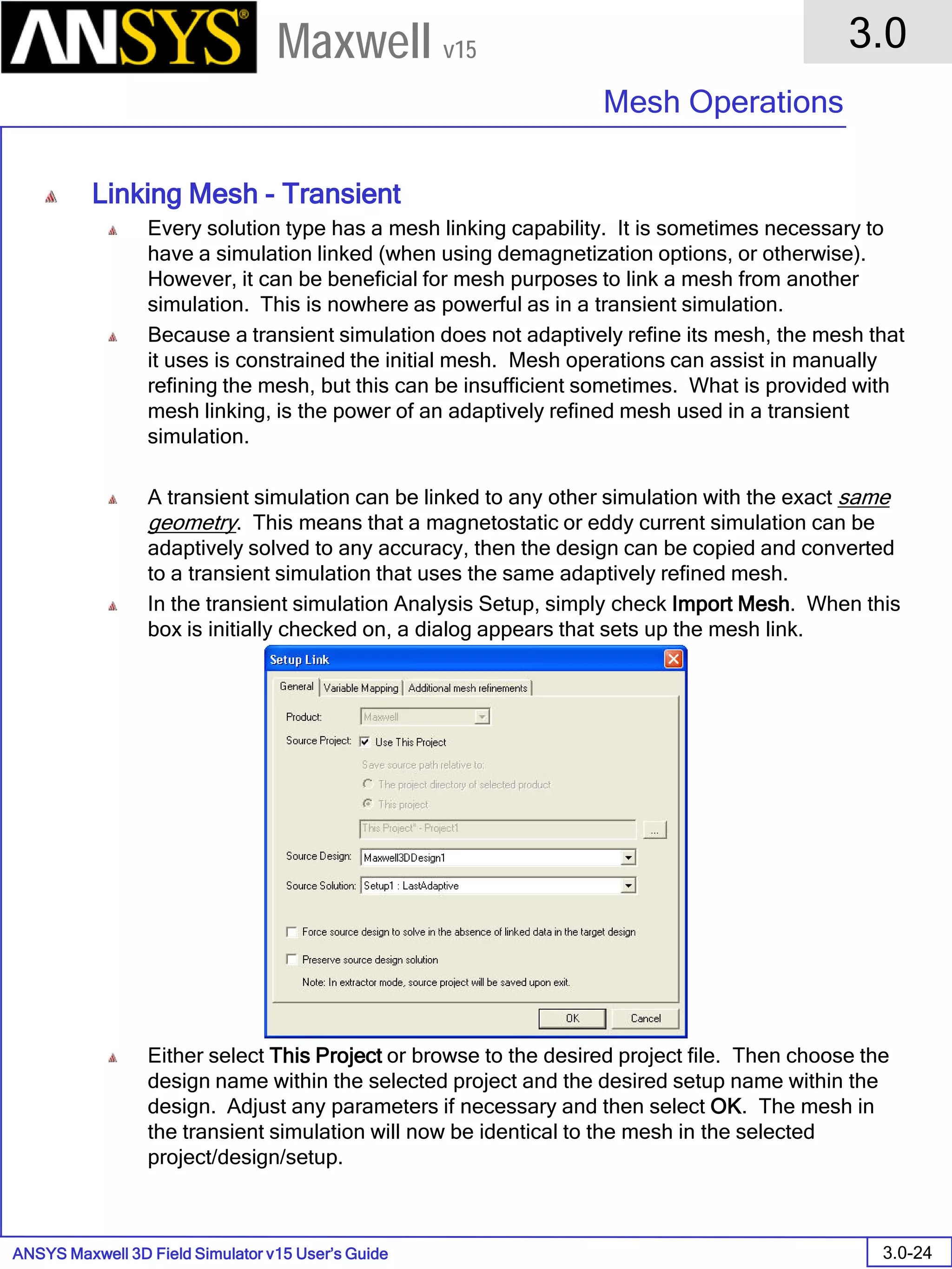 ANSYS Maxwell 3D Field Simulator v15 User’s Guide
3.0
Mesh Operations
3.0-24
Maxwell v15
Linking Mesh - Transient
Every solution type has a mesh linking capability. It is sometimes necessary to
have a simulation linked (when using demagnetization options, or otherwise).
However, it can be beneficial for mesh purposes to link a mesh from another
simulation. This is nowhere as powerful as in a transient simulation.
Because a transient simulation does not adaptively refine its mesh, the mesh that
it uses is constrained the initial mesh. Mesh operations can assist in manually
refining the mesh, but this can be insufficient sometimes. What is provided with
mesh linking, is the power of an adaptively refined mesh used in a transient
simulation.
A transient simulation can be linked to any other simulation with the exact same
geometry. This means that a magnetostatic or eddy current simulation can be
adaptively solved to any accuracy, then the design can be copied and converted
to a transient simulation that uses the same adaptively refined mesh.
In the transient simulation Analysis Setup, simply check Import Mesh. When this
box is initially checked on, a dialog appears that sets up the mesh link.
Either select This Project or browse to the desired project file. Then choose the
design name within the selected project and the desired setup name within the
design. Adjust any parameters if necessary and then select OK. The mesh in
the transient simulation will now be identical to the mesh in the selected
project/design/setup.
 