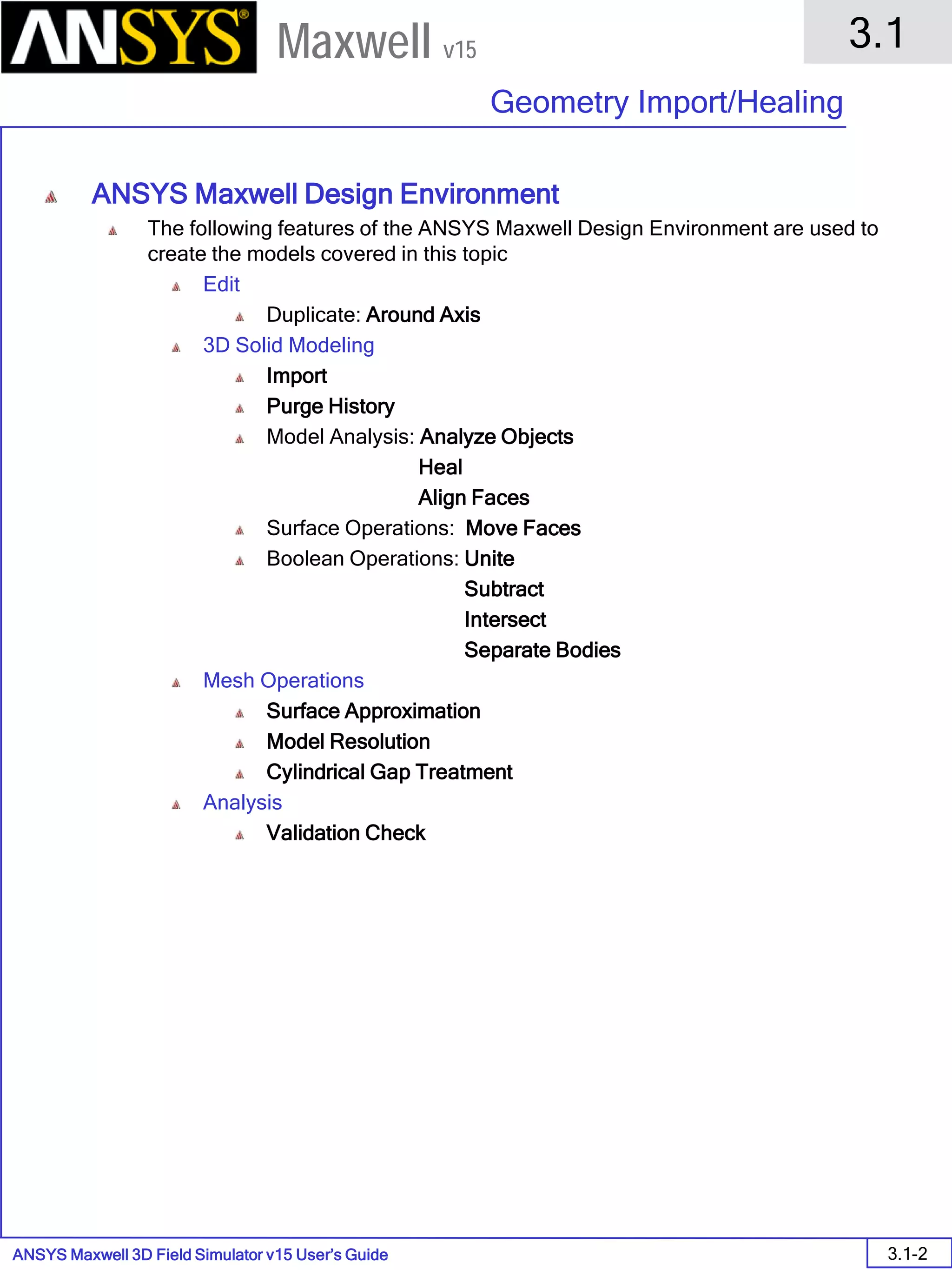 ANSYS Maxwell 3D Field Simulator v15 User’s Guide
3.1
Geometry Import/Healing
3.1-2
Maxwell v15
ANSYS Maxwell Design Environment
The following features of the ANSYS Maxwell Design Environment are used to
create the models covered in this topic
Edit
Duplicate: Around Axis
3D Solid Modeling
Import
Purge History
Model Analysis: Analyze Objects
Heal
Align Faces
Surface Operations: Move Faces
Boolean Operations: Unite
Subtract
Intersect
Separate Bodies
Mesh Operations
Surface Approximation
Model Resolution
Cylindrical Gap Treatment
Analysis
Validation Check
 