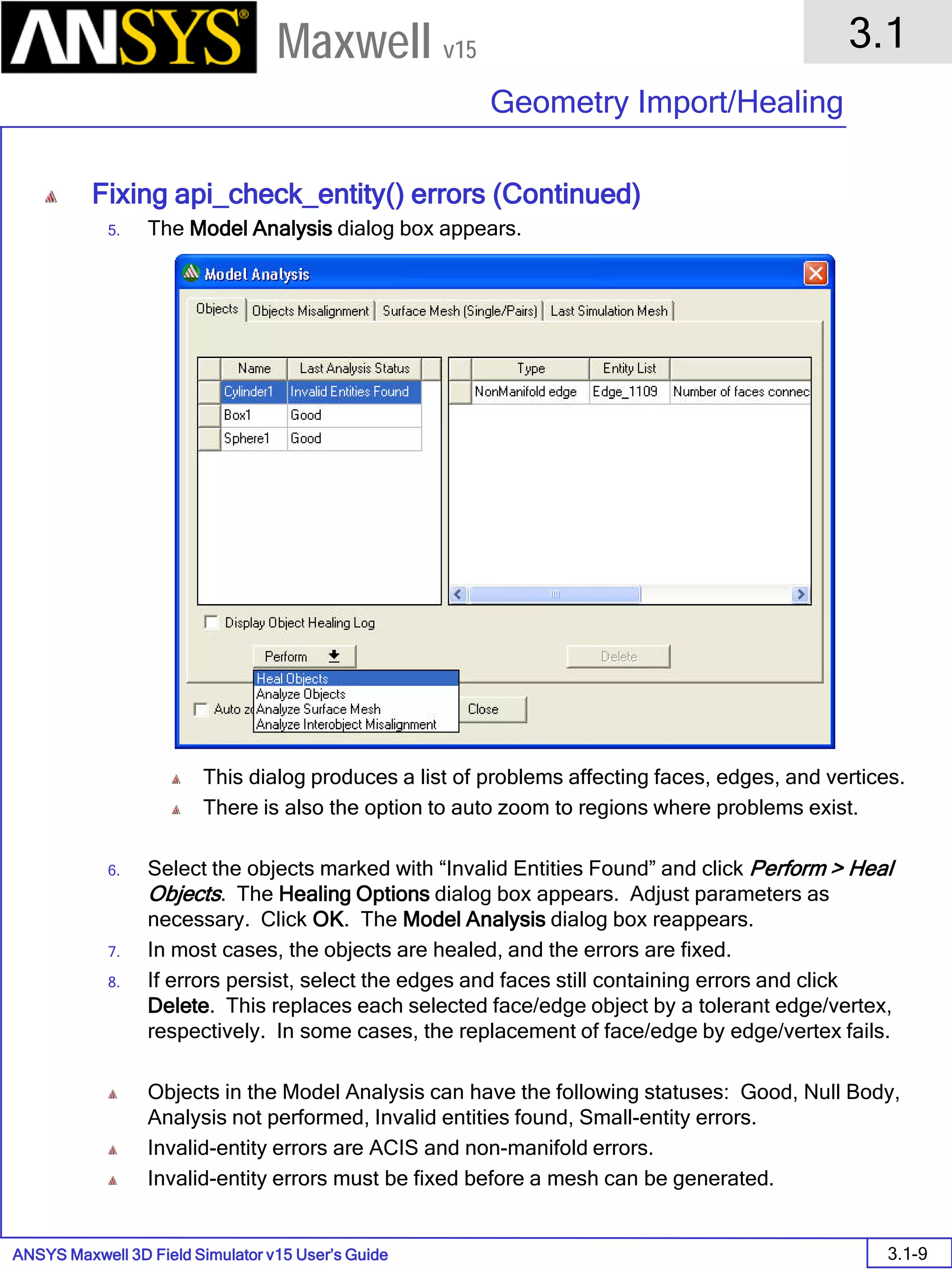 ANSYS Maxwell 3D Field Simulator v15 User’s Guide
3.1
Geometry Import/Healing
3.1-9
Maxwell v15
Fixing api_check_entity() errors (Continued)
5. The Model Analysis dialog box appears.
This dialog produces a list of problems affecting faces, edges, and vertices.
There is also the option to auto zoom to regions where problems exist.
6. Select the objects marked with “Invalid Entities Found” and click Perform > Heal
Objects. The Healing Options dialog box appears. Adjust parameters as
necessary. Click OK. The Model Analysis dialog box reappears.
7. In most cases, the objects are healed, and the errors are fixed.
8. If errors persist, select the edges and faces still containing errors and click
Delete. This replaces each selected face/edge object by a tolerant edge/vertex,
respectively. In some cases, the replacement of face/edge by edge/vertex fails.
Objects in the Model Analysis can have the following statuses: Good, Null Body,
Analysis not performed, Invalid entities found, Small-entity errors.
Invalid-entity errors are ACIS and non-manifold errors.
Invalid-entity errors must be fixed before a mesh can be generated.
 