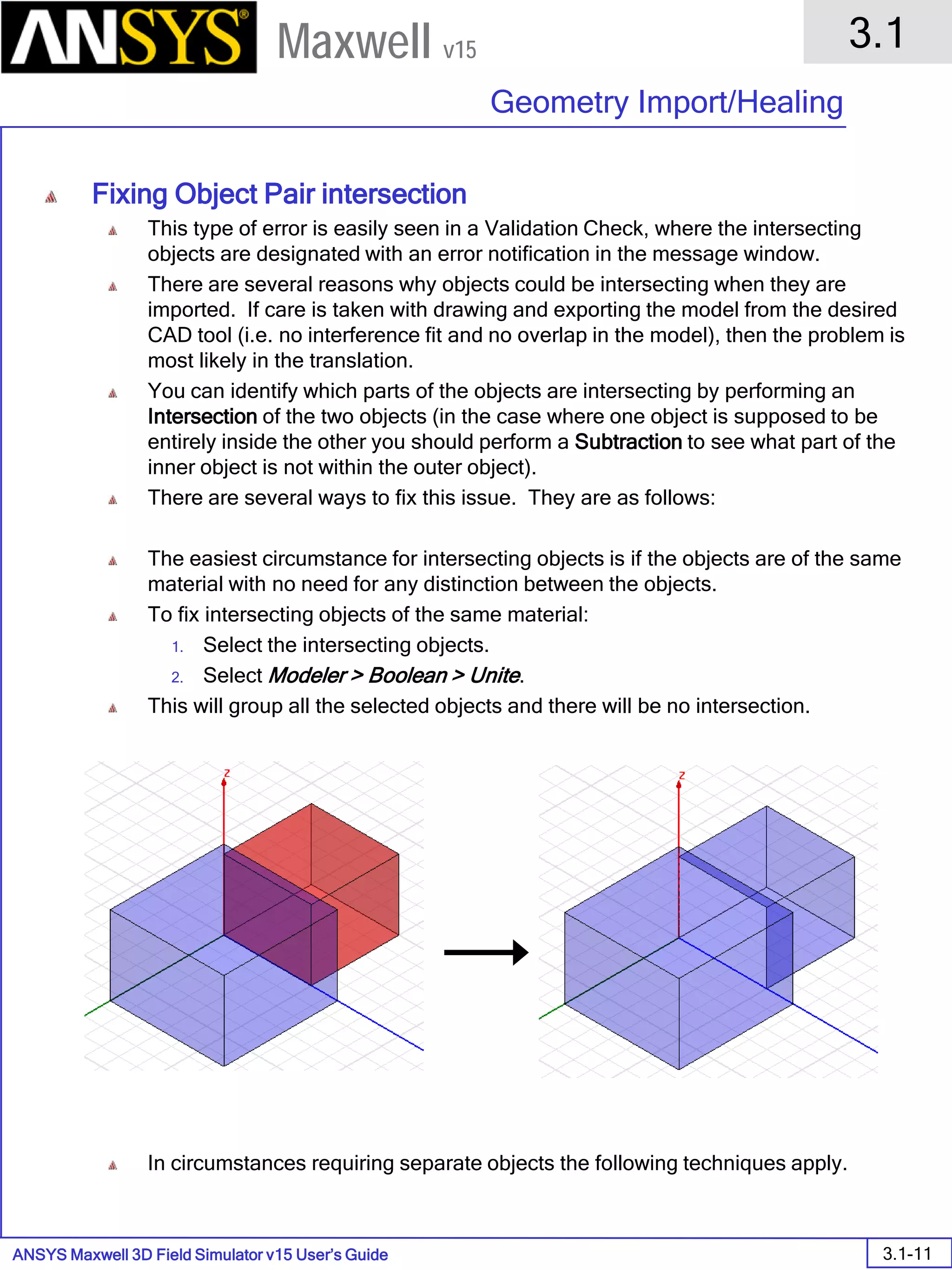 ANSYS Maxwell 3D Field Simulator v15 User’s Guide
3.1
Geometry Import/Healing
3.1-11
Maxwell v15
Fixing Object Pair intersection
This type of error is easily seen in a Validation Check, where the intersecting
objects are designated with an error notification in the message window.
There are several reasons why objects could be intersecting when they are
imported. If care is taken with drawing and exporting the model from the desired
CAD tool (i.e. no interference fit and no overlap in the model), then the problem is
most likely in the translation.
You can identify which parts of the objects are intersecting by performing an
Intersection of the two objects (in the case where one object is supposed to be
entirely inside the other you should perform a Subtraction to see what part of the
inner object is not within the outer object).
There are several ways to fix this issue. They are as follows:
The easiest circumstance for intersecting objects is if the objects are of the same
material with no need for any distinction between the objects.
To fix intersecting objects of the same material:
1. Select the intersecting objects.
2. Select Modeler > Boolean > Unite.
This will group all the selected objects and there will be no intersection.
In circumstances requiring separate objects the following techniques apply.
 