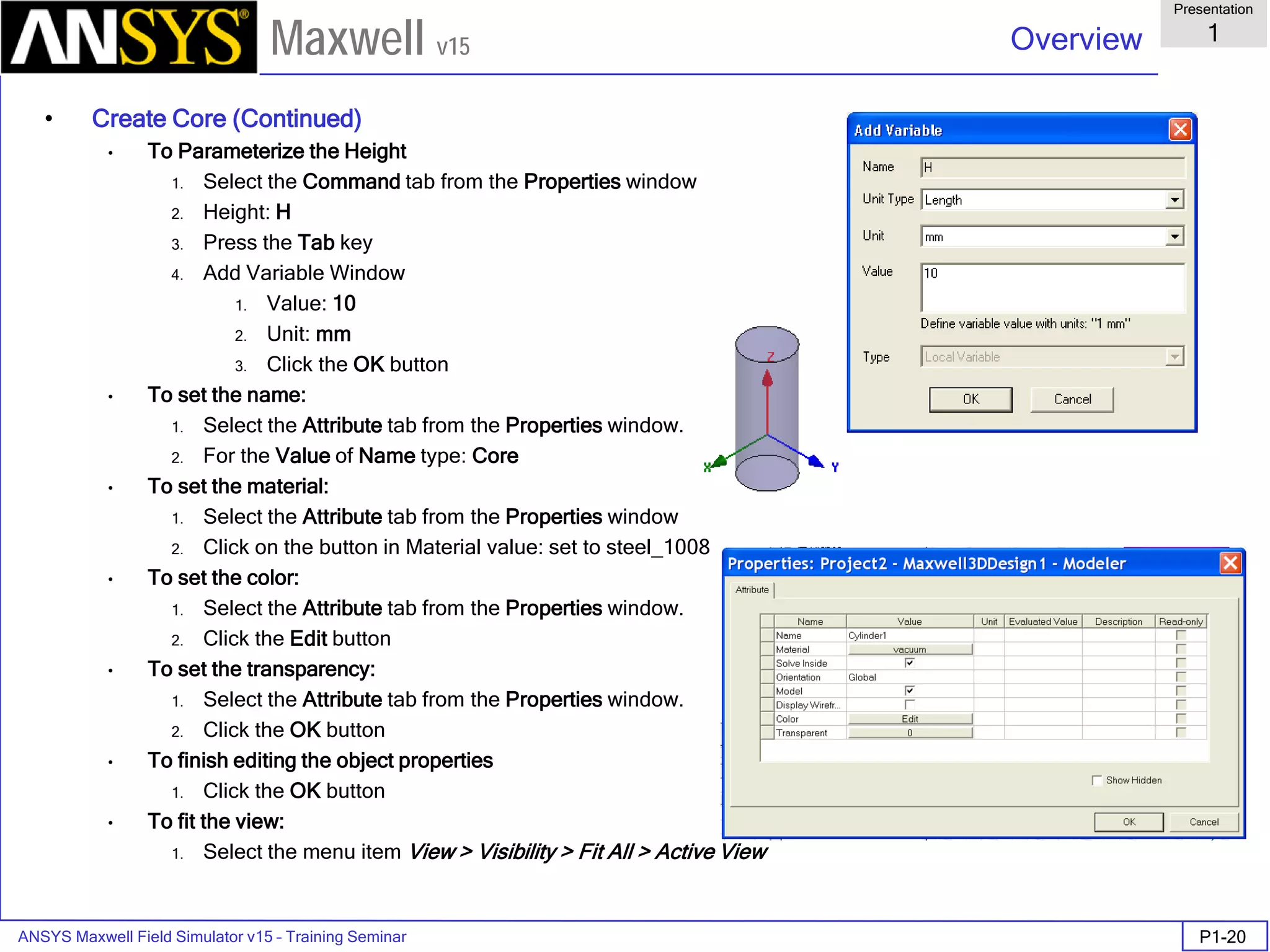 ANSYS Maxwell Field Simulator v15 – Training Seminar P1-20
Overview
Presentation
1
Maxwell v15
• Create Core (Continued)
• To Parameterize the Height
1. Select the Command tab from the Properties window
2. Height: H
3. Press the Tab key
4. Add Variable Window
1. Value: 10
2. Unit: mm
3. Click the OK button
• To set the name:
1. Select the Attribute tab from the Properties window.
2. For the Value of Name type: Core
• To set the material:
1. Select the Attribute tab from the Properties window
2. Click on the button in Material value: set to steel_1008
• To set the color:
1. Select the Attribute tab from the Properties window.
2. Click the Edit button
• To set the transparency:
1. Select the Attribute tab from the Properties window.
2. Click the OK button
• To finish editing the object properties
1. Click the OK button
• To fit the view:
1. Select the menu item View > Visibility > Fit All > Active View
 