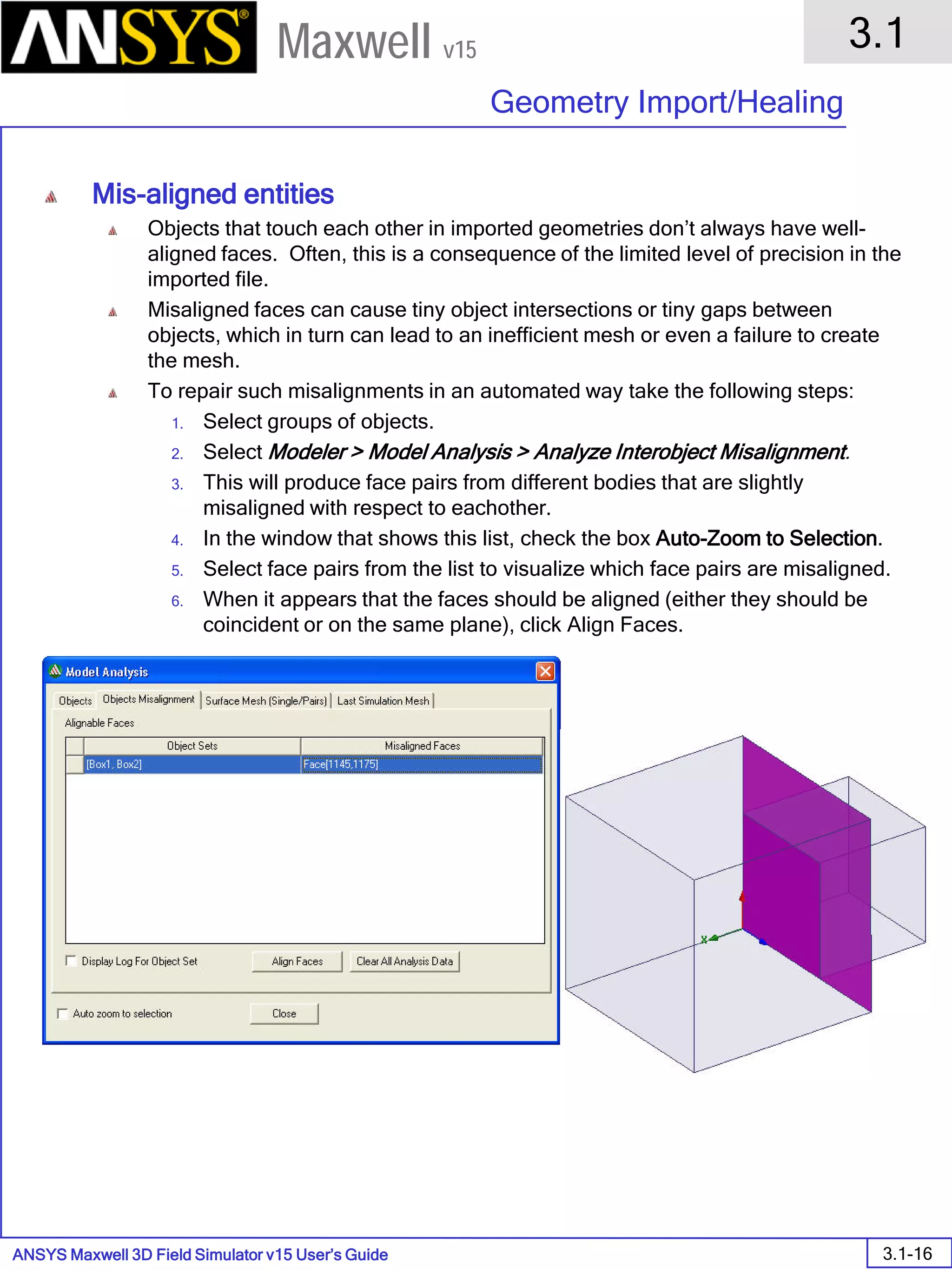 ANSYS Maxwell 3D Field Simulator v15 User’s Guide
3.1
Geometry Import/Healing
3.1-16
Maxwell v15
Mis-aligned entities
Objects that touch each other in imported geometries don’t always have well-
aligned faces. Often, this is a consequence of the limited level of precision in the
imported file.
Misaligned faces can cause tiny object intersections or tiny gaps between
objects, which in turn can lead to an inefficient mesh or even a failure to create
the mesh.
To repair such misalignments in an automated way take the following steps:
1. Select groups of objects.
2. Select Modeler > Model Analysis > Analyze Interobject Misalignment.
3. This will produce face pairs from different bodies that are slightly
misaligned with respect to eachother.
4. In the window that shows this list, check the box Auto-Zoom to Selection.
5. Select face pairs from the list to visualize which face pairs are misaligned.
6. When it appears that the faces should be aligned (either they should be
coincident or on the same plane), click Align Faces.
 