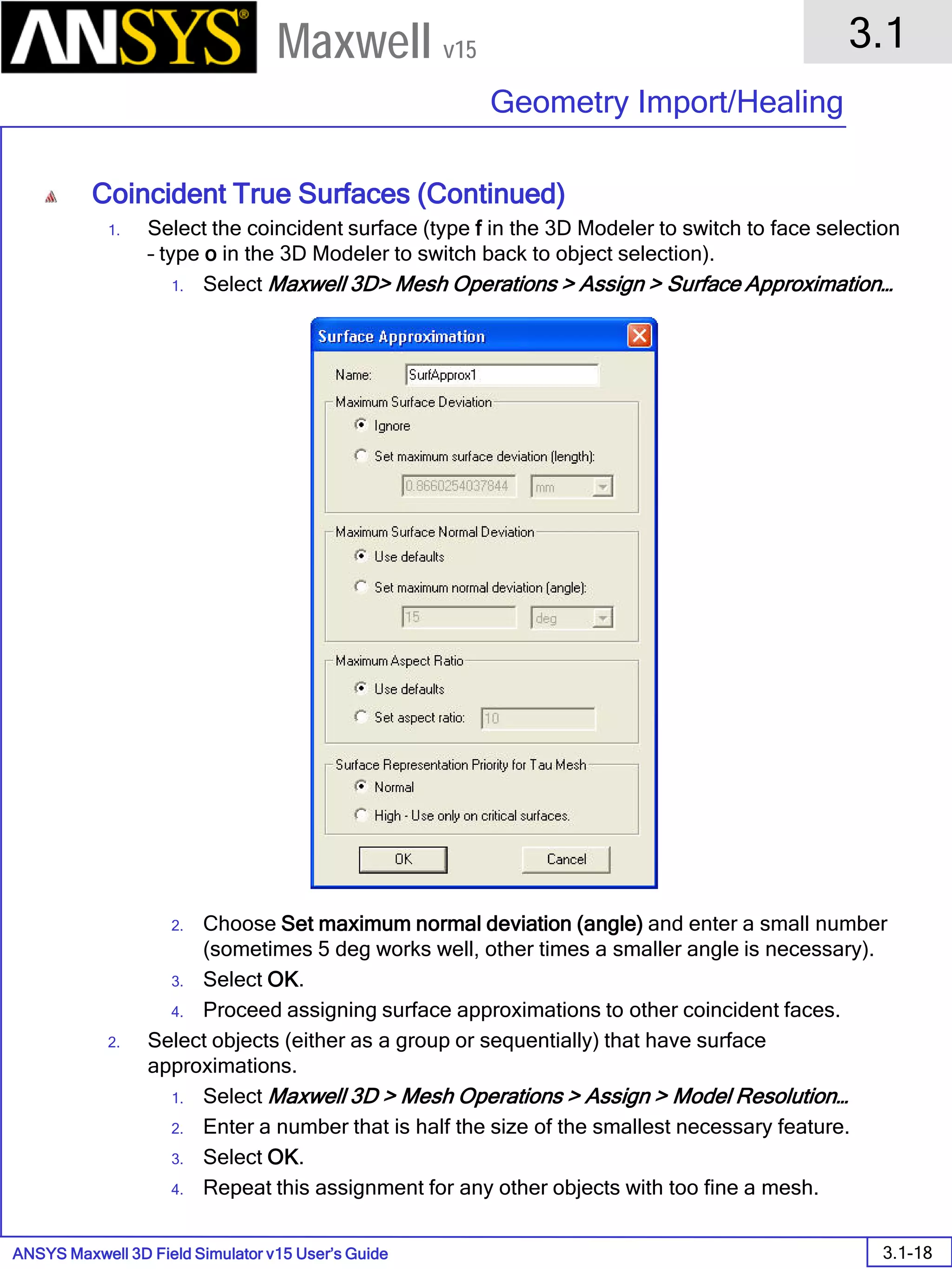 ANSYS Maxwell 3D Field Simulator v15 User’s Guide
3.1
Geometry Import/Healing
3.1-18
Maxwell v15
Coincident True Surfaces (Continued)
1. Select the coincident surface (type f in the 3D Modeler to switch to face selection
– type o in the 3D Modeler to switch back to object selection).
1. Select Maxwell 3D> Mesh Operations > Assign > Surface Approximation…
2. Choose Set maximum normal deviation (angle) and enter a small number
(sometimes 5 deg works well, other times a smaller angle is necessary).
3. Select OK.
4. Proceed assigning surface approximations to other coincident faces.
2. Select objects (either as a group or sequentially) that have surface
approximations.
1. Select Maxwell 3D > Mesh Operations > Assign > Model Resolution…
2. Enter a number that is half the size of the smallest necessary feature.
3. Select OK.
4. Repeat this assignment for any other objects with too fine a mesh.
 