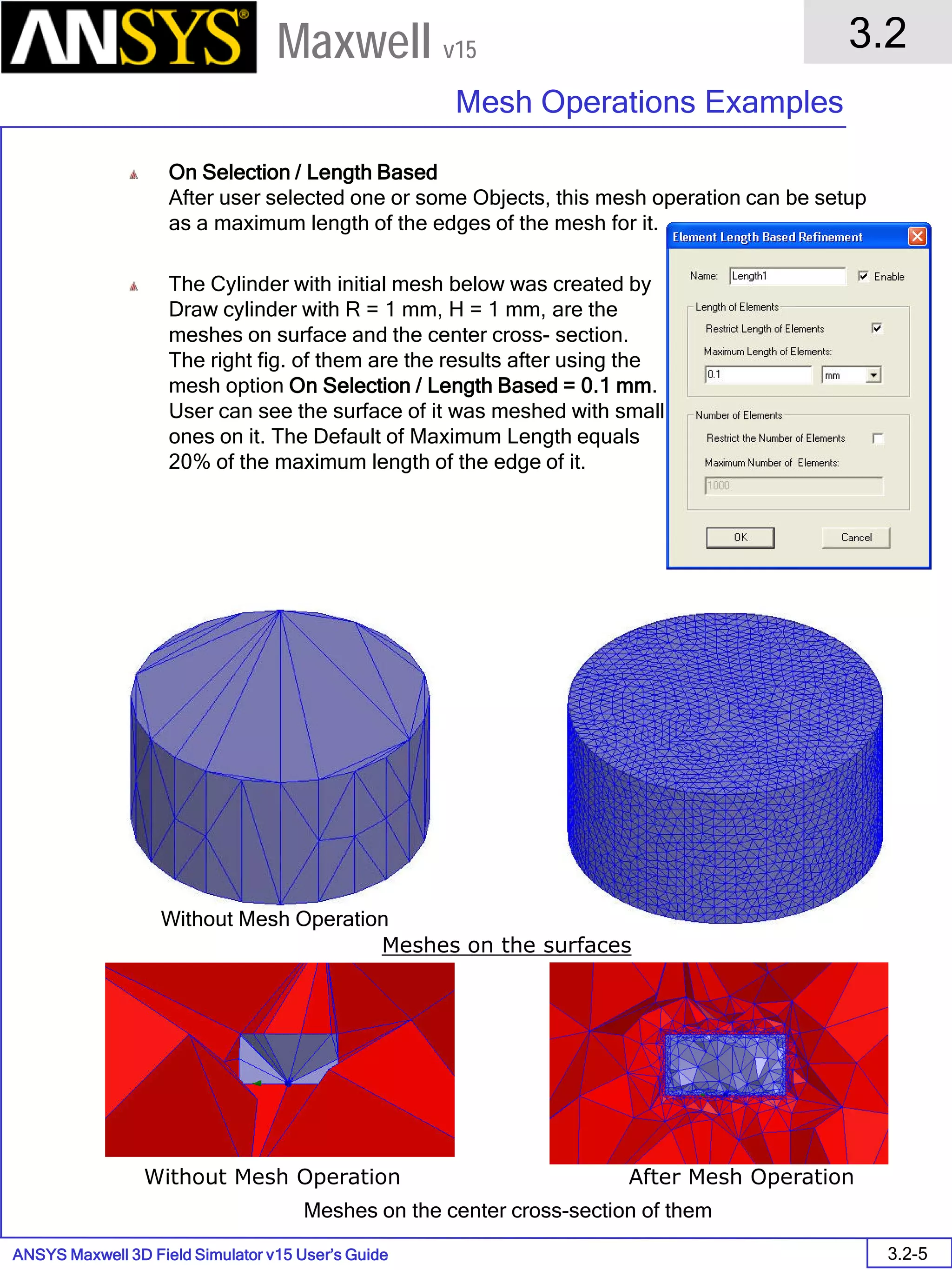 ANSYS Maxwell 3D Field Simulator v15 User’s Guide
3.2
Mesh Operations Examples
3.2-5
Maxwell v15
On Selection / Length Based
After user selected one or some Objects, this mesh operation can be setup
as a maximum length of the edges of the mesh for it.
The Cylinder with initial mesh below was created by
Draw cylinder with R = 1 mm, H = 1 mm, are the
meshes on surface and the center cross- section.
The right fig. of them are the results after using the
mesh option On Selection / Length Based = 0.1 mm.
User can see the surface of it was meshed with small
ones on it. The Default of Maximum Length equals
20% of the maximum length of the edge of it.
Meshes on the surfaces
Meshes on the center cross-section of them
Without Mesh Operation After Mesh Operation
Without Mesh Operation After Mesh Operation
 
