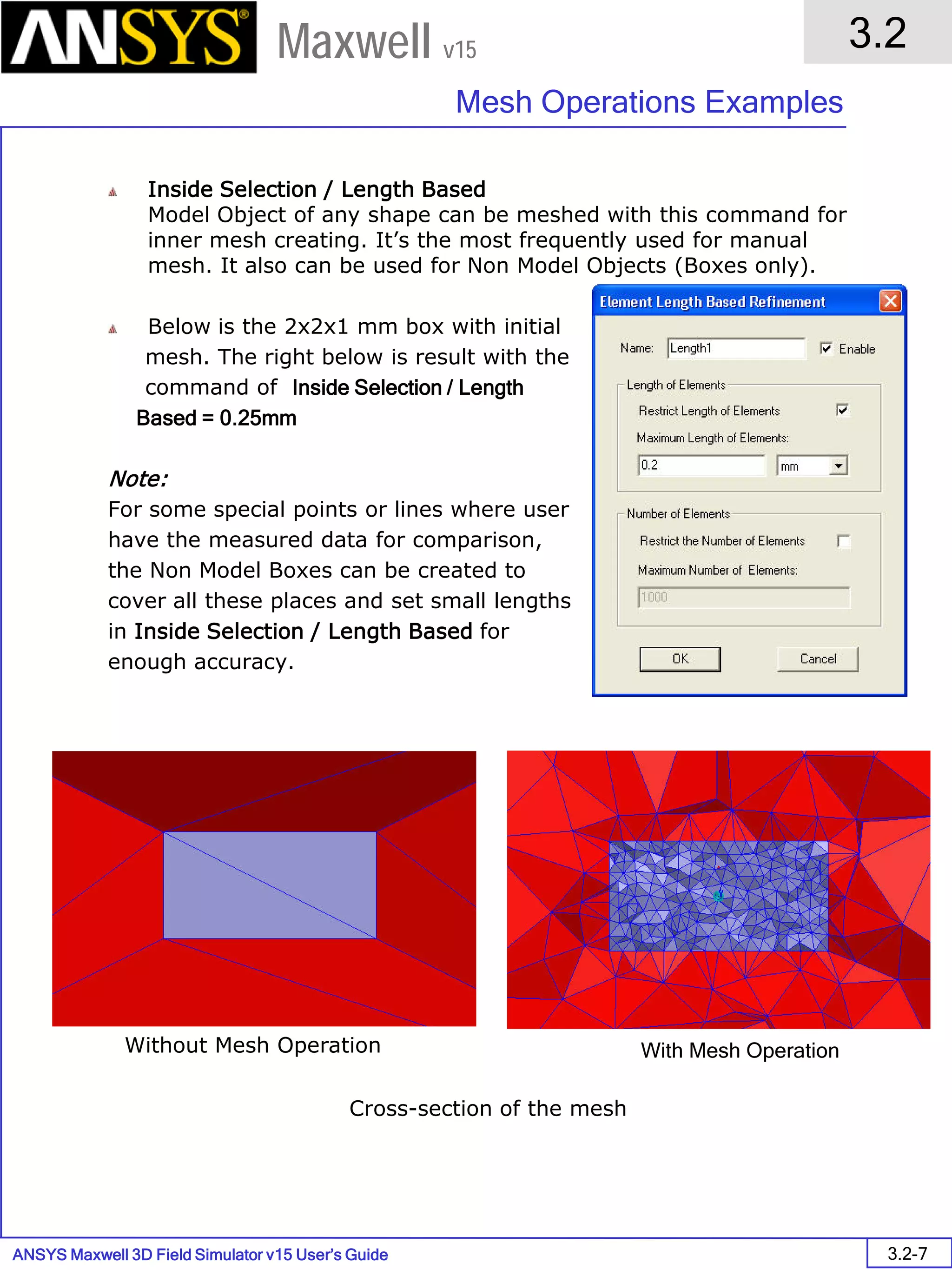 ANSYS Maxwell 3D Field Simulator v15 User’s Guide
3.2
Mesh Operations Examples
3.2-7
Maxwell v15
Inside Selection / Length Based
Model Object of any shape can be meshed with this command for
inner mesh creating. It’s the most frequently used for manual
mesh. It also can be used for Non Model Objects (Boxes only).
Below is the 2x2x1 mm box with initial
mesh. The right below is result with the
command of Inside Selection / Length
Based = 0.25mm
Note:
For some special points or lines where user
have the measured data for comparison,
the Non Model Boxes can be created to
cover all these places and set small lengths
in Inside Selection / Length Based for
enough accuracy.
Cross-section of the mesh
Without Mesh Operation With Mesh Operation
 