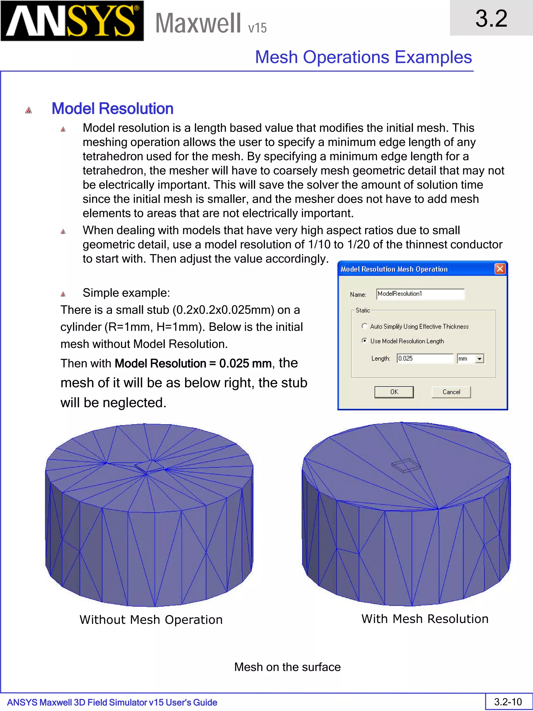 ANSYS Maxwell 3D Field Simulator v15 User’s Guide
3.2
Mesh Operations Examples
3.2-10
Maxwell v15
Model Resolution
Model resolution is a length based value that modifies the initial mesh. This
meshing operation allows the user to specify a minimum edge length of any
tetrahedron used for the mesh. By specifying a minimum edge length for a
tetrahedron, the mesher will have to coarsely mesh geometric detail that may not
be electrically important. This will save the solver the amount of solution time
since the initial mesh is smaller, and the mesher does not have to add mesh
elements to areas that are not electrically important.
When dealing with models that have very high aspect ratios due to small
geometric detail, use a model resolution of 1/10 to 1/20 of the thinnest conductor
to start with. Then adjust the value accordingly.
Simple example:
There is a small stub (0.2x0.2x0.025mm) on a
cylinder (R=1mm, H=1mm). Below is the initial
mesh without Model Resolution.
Then with Model Resolution = 0.025 mm, the
mesh of it will be as below right, the stub
will be neglected.
Without Mesh Operation With Mesh Resolution
Mesh on the surface
 