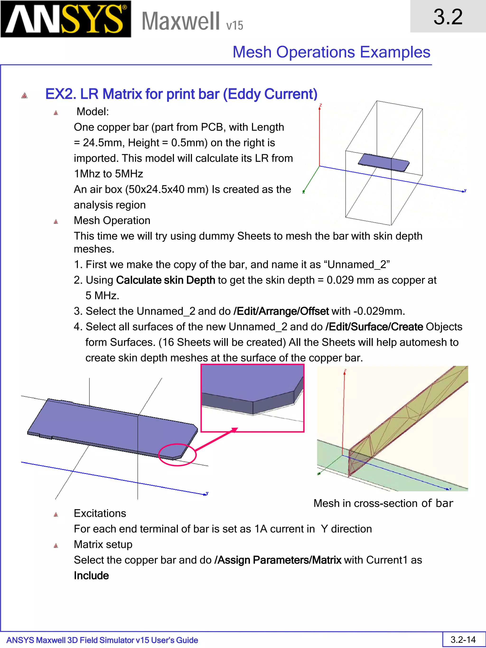 ANSYS Maxwell 3D Field Simulator v15 User’s Guide
3.2
Mesh Operations Examples
3.2-14
Maxwell v15
EX2. LR Matrix for print bar (Eddy Current)
Model:
One copper bar (part from PCB, with Length
= 24.5mm, Height = 0.5mm) on the right is
imported. This model will calculate its LR from
1Mhz to 5MHz
An air box (50x24.5x40 mm) Is created as the
analysis region
Mesh Operation
This time we will try using dummy Sheets to mesh the bar with skin depth
meshes.
1. First we make the copy of the bar, and name it as “Unnamed_2”
2. Using Calculate skin Depth to get the skin depth = 0.029 mm as copper at
5 MHz.
3. Select the Unnamed_2 and do /Edit/Arrange/Offset with -0.029mm.
4. Select all surfaces of the new Unnamed_2 and do /Edit/Surface/Create Objects
form Surfaces. (16 Sheets will be created) All the Sheets will help automesh to
create skin depth meshes at the surface of the copper bar.
Excitations
For each end terminal of bar is set as 1A current in Y direction
Matrix setup
Select the copper bar and do /Assign Parameters/Matrix with Current1 as
Include
Mesh in cross-section of bar
 