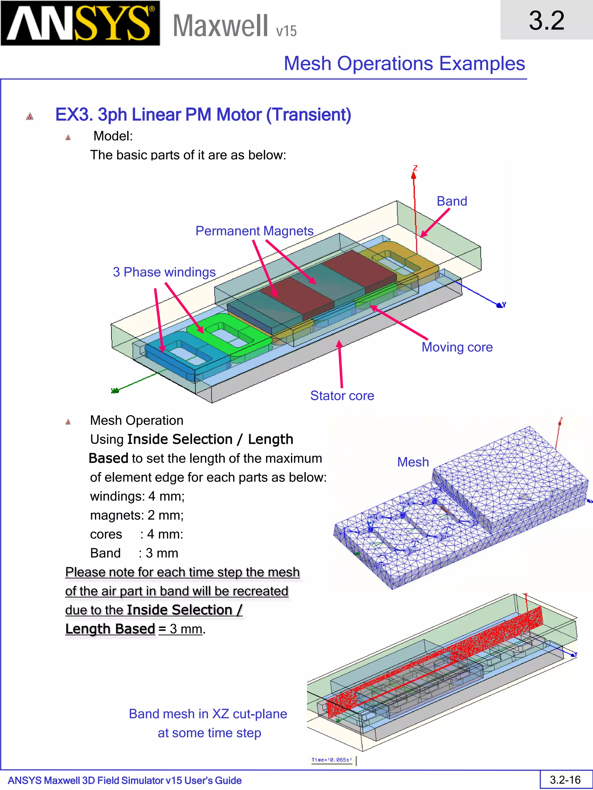 ANSYS Maxwell 3D Field Simulator v15 User’s Guide
3.2
Mesh Operations Examples
3.2-16
Maxwell v15
EX3. 3ph Linear PM Motor (Transient)
Model:
The basic parts of it are as below:
Mesh Operation
Using Inside Selection / Length
Based to set the length of the maximum
of element edge for each parts as below:
windings: 4 mm;
magnets: 2 mm;
cores : 4 mm:
Band : 3 mm
Please note for each time step the mesh
of the air part in band will be recreated
due to the Inside Selection /
Length Based = 3 mm.
3 Phase windings
Permanent Magnets
Moving core
Stator core
Band
Band mesh in XZ cut-plane
at some time step
Mesh
 