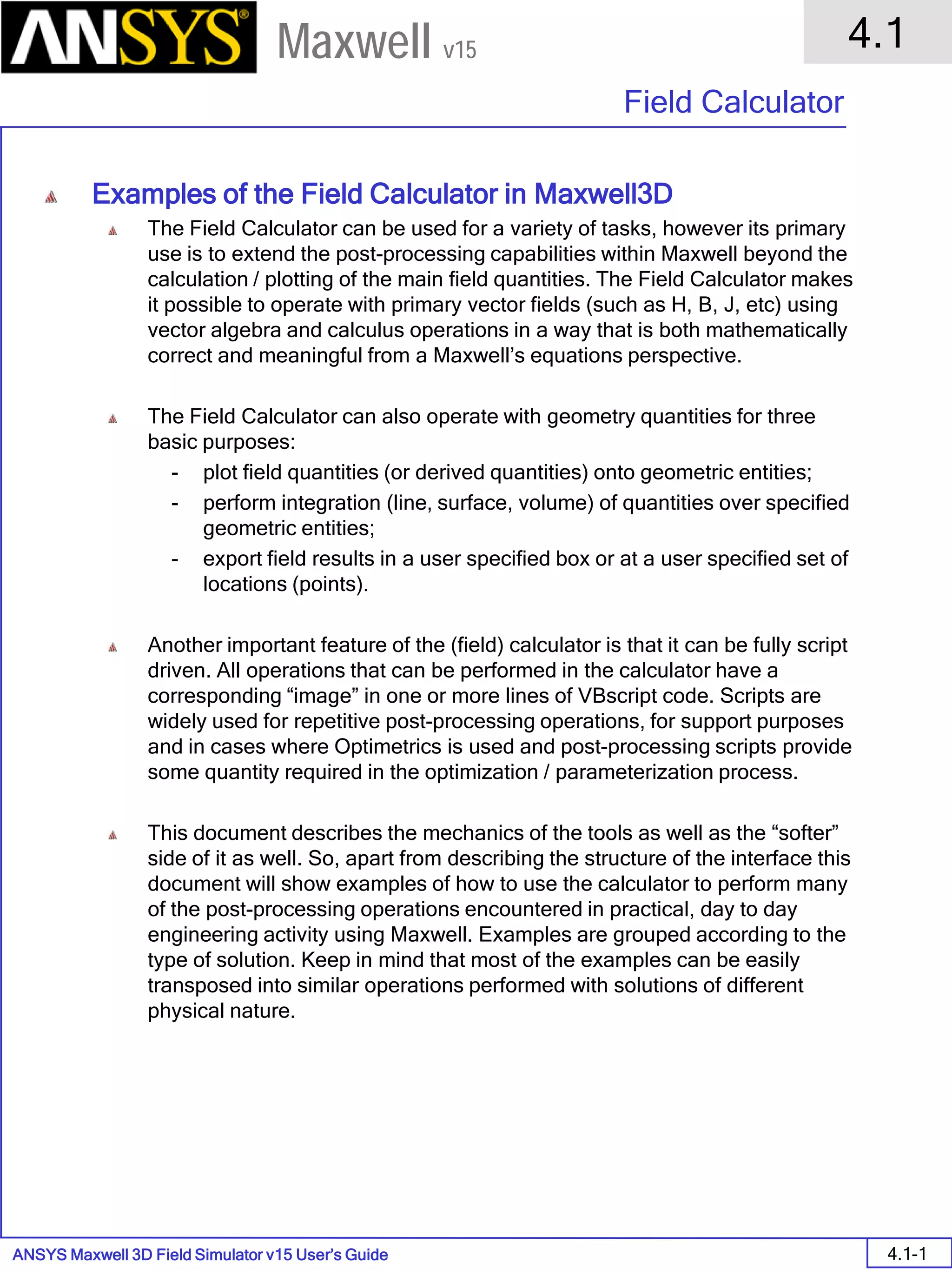 ANSYS Maxwell 3D Field Simulator v15 User’s Guide
4.1
Field Calculator
4.1-1
Maxwell v15
Examples of the Field Calculator in Maxwell3D
The Field Calculator can be used for a variety of tasks, however its primary
use is to extend the post-processing capabilities within Maxwell beyond the
calculation / plotting of the main field quantities. The Field Calculator makes
it possible to operate with primary vector fields (such as H, B, J, etc) using
vector algebra and calculus operations in a way that is both mathematically
correct and meaningful from a Maxwell’s equations perspective.
The Field Calculator can also operate with geometry quantities for three
basic purposes:
- plot field quantities (or derived quantities) onto geometric entities;
- perform integration (line, surface, volume) of quantities over specified
geometric entities;
- export field results in a user specified box or at a user specified set of
locations (points).
Another important feature of the (field) calculator is that it can be fully script
driven. All operations that can be performed in the calculator have a
corresponding “image” in one or more lines of VBscript code. Scripts are
widely used for repetitive post-processing operations, for support purposes
and in cases where Optimetrics is used and post-processing scripts provide
some quantity required in the optimization / parameterization process.
This document describes the mechanics of the tools as well as the “softer”
side of it as well. So, apart from describing the structure of the interface this
document will show examples of how to use the calculator to perform many
of the post-processing operations encountered in practical, day to day
engineering activity using Maxwell. Examples are grouped according to the
type of solution. Keep in mind that most of the examples can be easily
transposed into similar operations performed with solutions of different
physical nature.
 