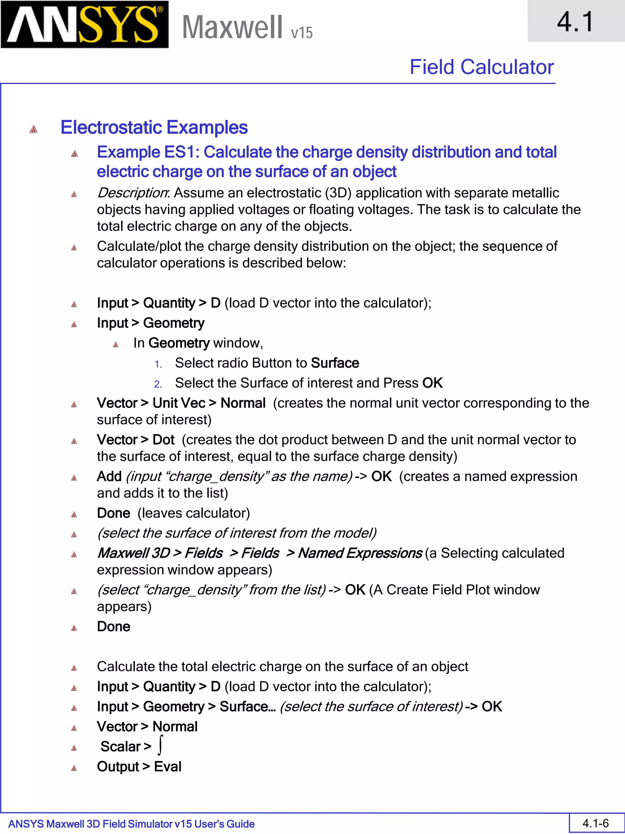 ANSYS Maxwell 3D Field Simulator v15 User’s Guide
4.1
Field Calculator
4.1-6
Maxwell v15
Electrostatic Examples
Example ES1: Calculate the charge density distribution and total
electric charge on the surface of an object
Description: Assume an electrostatic (3D) application with separate metallic
objects having applied voltages or floating voltages. The task is to calculate the
total electric charge on any of the objects.
Calculate/plot the charge density distribution on the object; the sequence of
calculator operations is described below:
Input > Quantity > D (load D vector into the calculator);
Input > Geometry
In Geometry window,
1. Select radio Button to Surface
2. Select the Surface of interest and Press OK
Vector > Unit Vec > Normal (creates the normal unit vector corresponding to the
surface of interest)
Vector > Dot (creates the dot product between D and the unit normal vector to
the surface of interest, equal to the surface charge density)
Add (input “charge_density” as the name) -> OK (creates a named expression
and adds it to the list)
Done (leaves calculator)
(select the surface of interest from the model)
Maxwell 3D > Fields > Fields > Named Expressions (a Selecting calculated
expression window appears)
(select “charge_density” from the list) -> OK (A Create Field Plot window
appears)
Done
Calculate the total electric charge on the surface of an object
Input > Quantity > D (load D vector into the calculator);
Input > Geometry > Surface… (select the surface of interest) -> OK
Vector > Normal
Scalar >
Output > Eval
∫
 