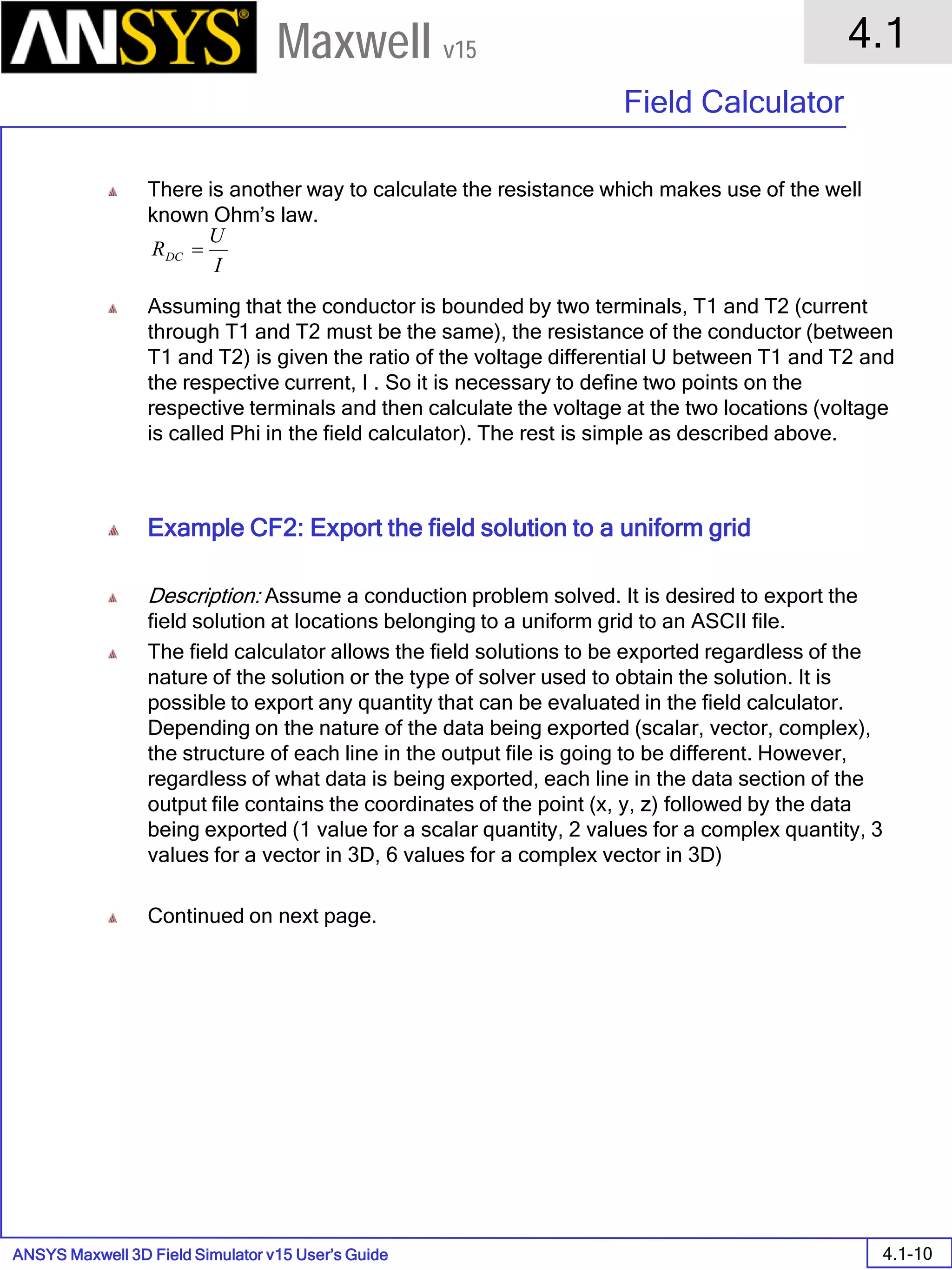 ANSYS Maxwell 3D Field Simulator v15 User’s Guide
4.1
Field Calculator
4.1-10
Maxwell v15
There is another way to calculate the resistance which makes use of the well
known Ohm’s law.
Assuming that the conductor is bounded by two terminals, T1 and T2 (current
through T1 and T2 must be the same), the resistance of the conductor (between
T1 and T2) is given the ratio of the voltage differential U between T1 and T2 and
the respective current, I . So it is necessary to define two points on the
respective terminals and then calculate the voltage at the two locations (voltage
is called Phi in the field calculator). The rest is simple as described above.
Example CF2: Export the field solution to a uniform grid
Description: Assume a conduction problem solved. It is desired to export the
field solution at locations belonging to a uniform grid to an ASCII file.
The field calculator allows the field solutions to be exported regardless of the
nature of the solution or the type of solver used to obtain the solution. It is
possible to export any quantity that can be evaluated in the field calculator.
Depending on the nature of the data being exported (scalar, vector, complex),
the structure of each line in the output file is going to be different. However,
regardless of what data is being exported, each line in the data section of the
output file contains the coordinates of the point (x, y, z) followed by the data
being exported (1 value for a scalar quantity, 2 values for a complex quantity, 3
values for a vector in 3D, 6 values for a complex vector in 3D)
Continued on next page.
I
U
RDC =
 