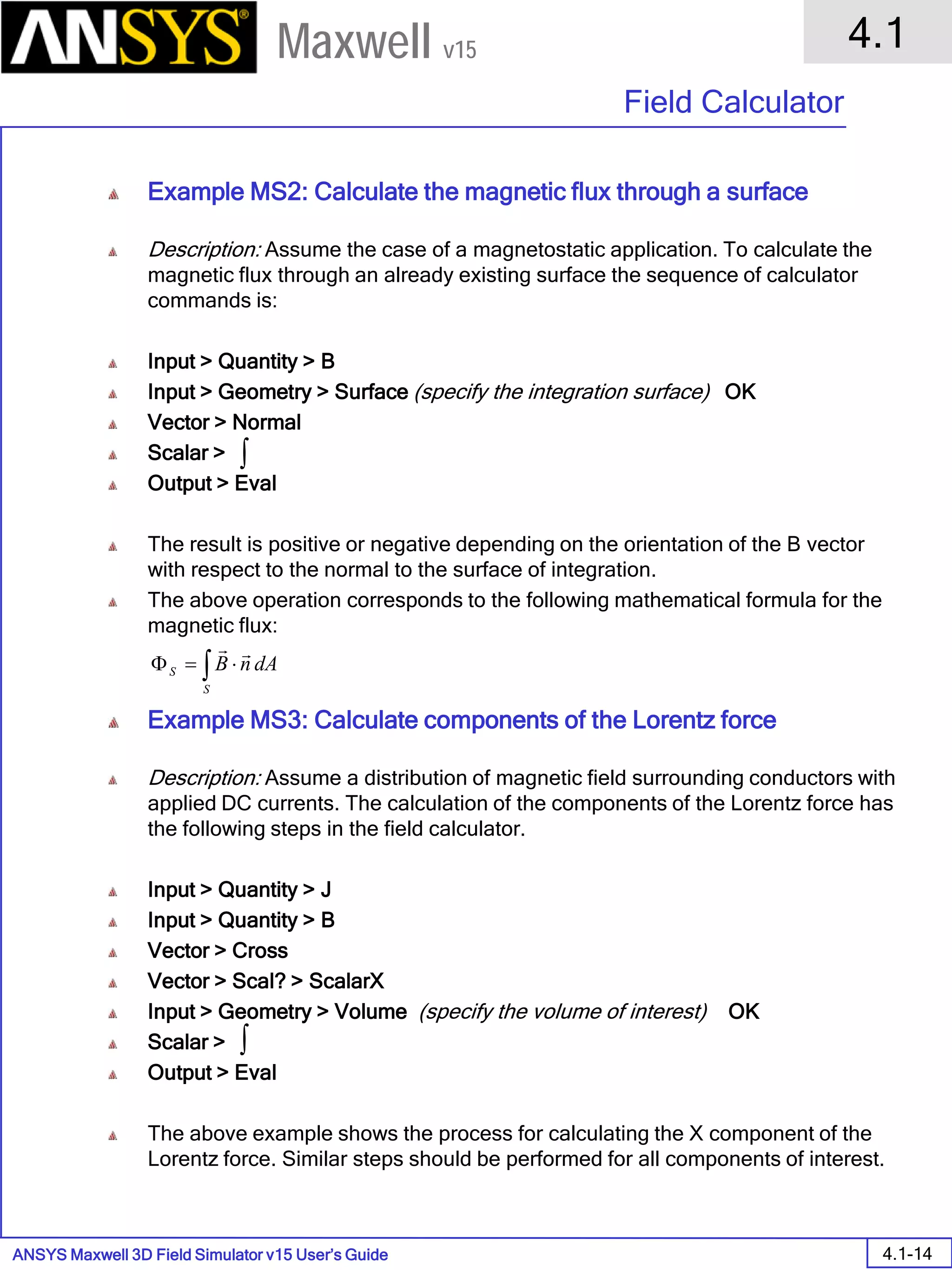 ANSYS Maxwell 3D Field Simulator v15 User’s Guide
4.1
Field Calculator
4.1-14
Maxwell v15
Example MS2: Calculate the magnetic flux through a surface
Description: Assume the case of a magnetostatic application. To calculate the
magnetic flux through an already existing surface the sequence of calculator
commands is:
Input > Quantity > B
Input > Geometry > Surface (specify the integration surface) OK
Vector > Normal
Scalar >
Output > Eval
The result is positive or negative depending on the orientation of the B vector
with respect to the normal to the surface of integration.
The above operation corresponds to the following mathematical formula for the
magnetic flux:
Example MS3: Calculate components of the Lorentz force
Description: Assume a distribution of magnetic field surrounding conductors with
applied DC currents. The calculation of the components of the Lorentz force has
the following steps in the field calculator.
Input > Quantity > J
Input > Quantity > B
Vector > Cross
Vector > Scal? > ScalarX
Input > Geometry > Volume (specify the volume of interest) OK
Scalar >
Output > Eval
The above example shows the process for calculating the X component of the
Lorentz force. Similar steps should be performed for all components of interest.
∫ ⋅=Φ
S
S dAnB

∫
∫
 