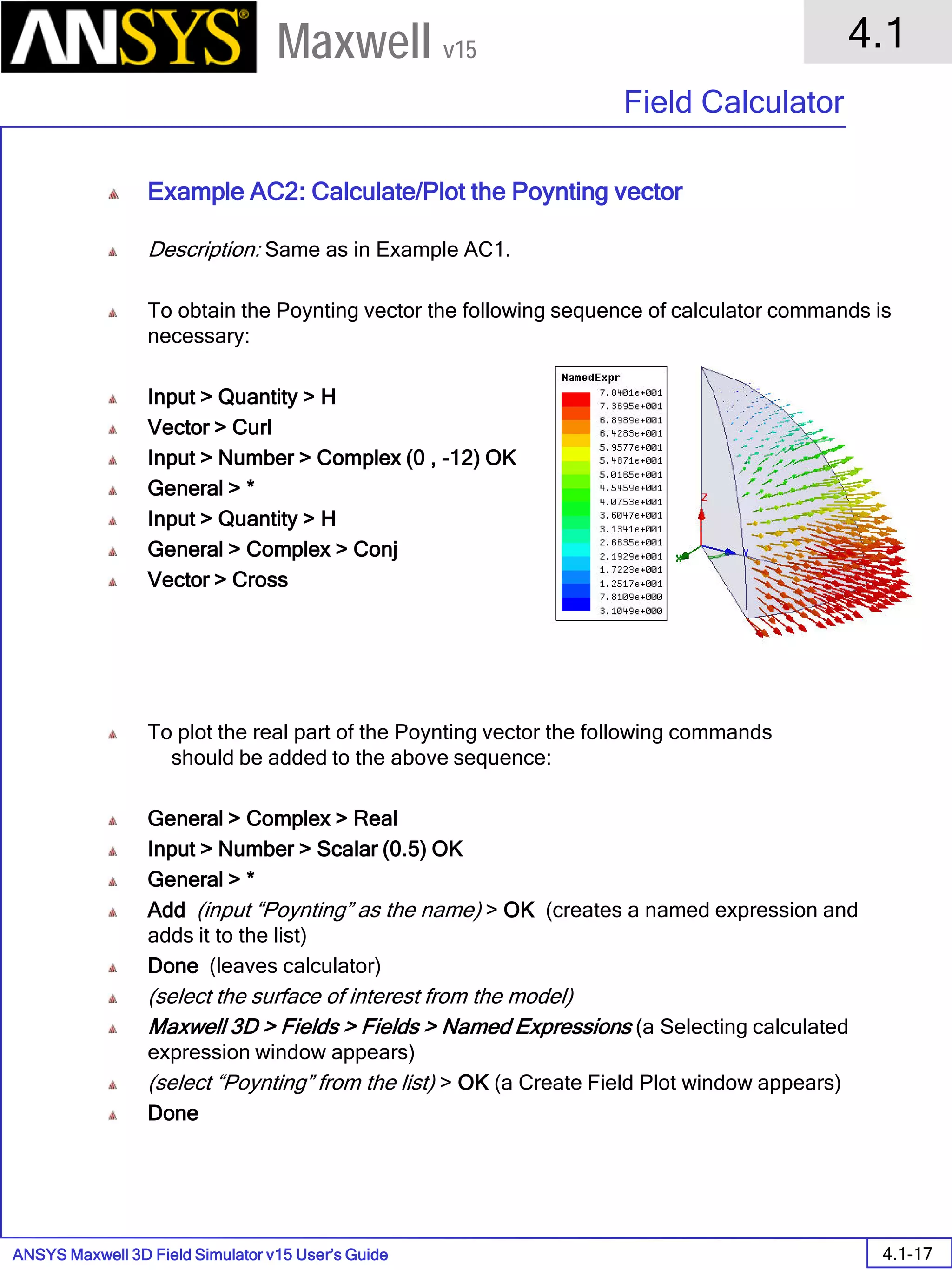 ANSYS Maxwell 3D Field Simulator v15 User’s Guide
4.1
Field Calculator
4.1-17
Maxwell v15
Example AC2: Calculate/Plot the Poynting vector
Description: Same as in Example AC1.
To obtain the Poynting vector the following sequence of calculator commands is
necessary:
Input > Quantity > H
Vector > Curl
Input > Number > Complex (0 , -12) OK
General > *
Input > Quantity > H
General > Complex > Conj
Vector > Cross
To plot the real part of the Poynting vector the following commands
should be added to the above sequence:
General > Complex > Real
Input > Number > Scalar (0.5) OK
General > *
Add (input “Poynting” as the name) > OK (creates a named expression and
adds it to the list)
Done (leaves calculator)
(select the surface of interest from the model)
Maxwell 3D > Fields > Fields > Named Expressions (a Selecting calculated
expression window appears)
(select “Poynting” from the list) > OK (a Create Field Plot window appears)
Done
 
