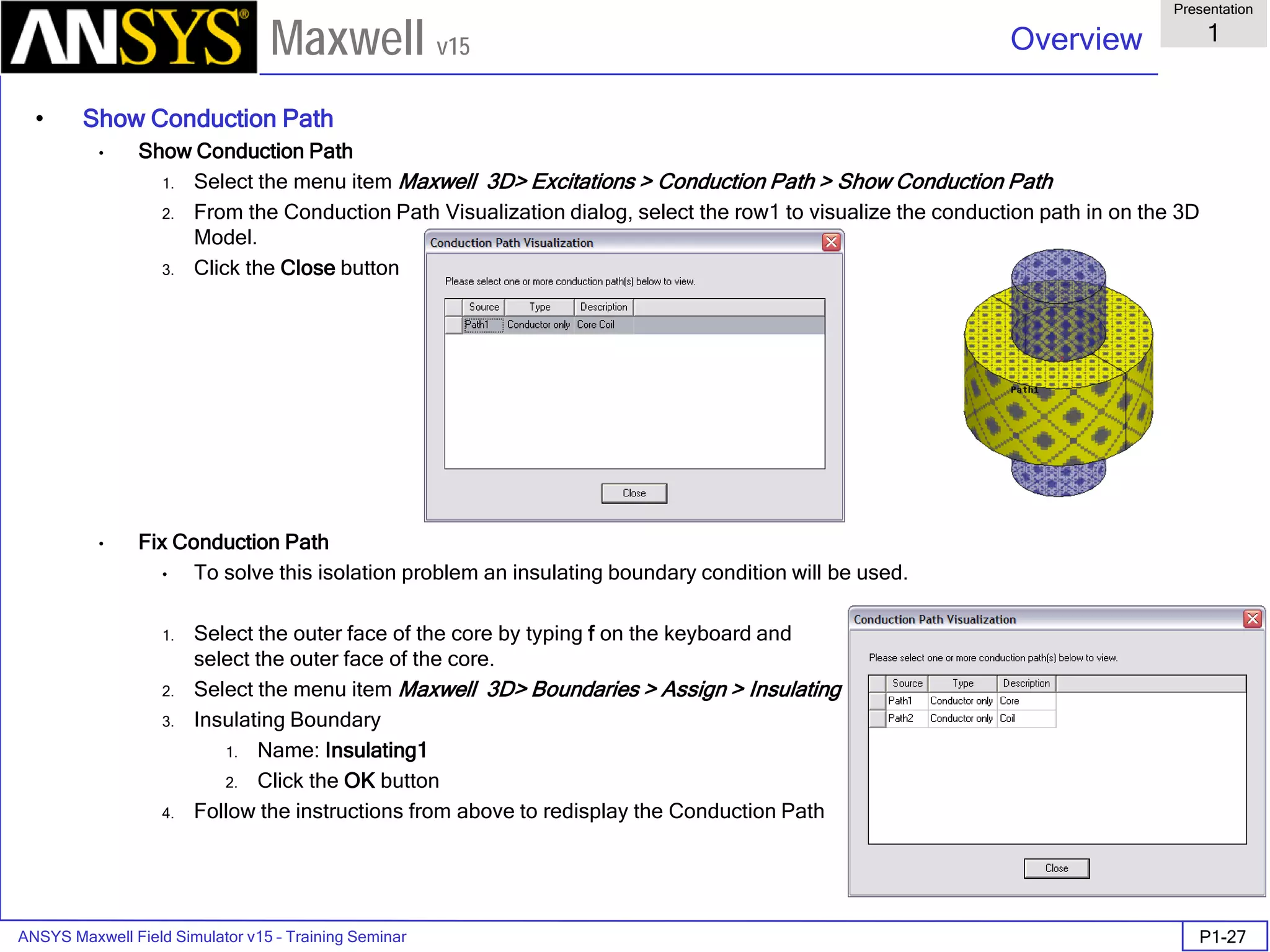 ANSYS Maxwell Field Simulator v15 – Training Seminar P1-27
Overview
Presentation
1
Maxwell v15
• Show Conduction Path
• Show Conduction Path
1. Select the menu item Maxwell 3D> Excitations > Conduction Path > Show Conduction Path
2. From the Conduction Path Visualization dialog, select the row1 to visualize the conduction path in on the 3D
Model.
3. Click the Close button
• Fix Conduction Path
• To solve this isolation problem an insulating boundary condition will be used.
1. Select the outer face of the core by typing f on the keyboard and
select the outer face of the core.
2. Select the menu item Maxwell 3D> Boundaries > Assign > Insulating
3. Insulating Boundary
1. Name: Insulating1
2. Click the OK button
4. Follow the instructions from above to redisplay the Conduction Path
 