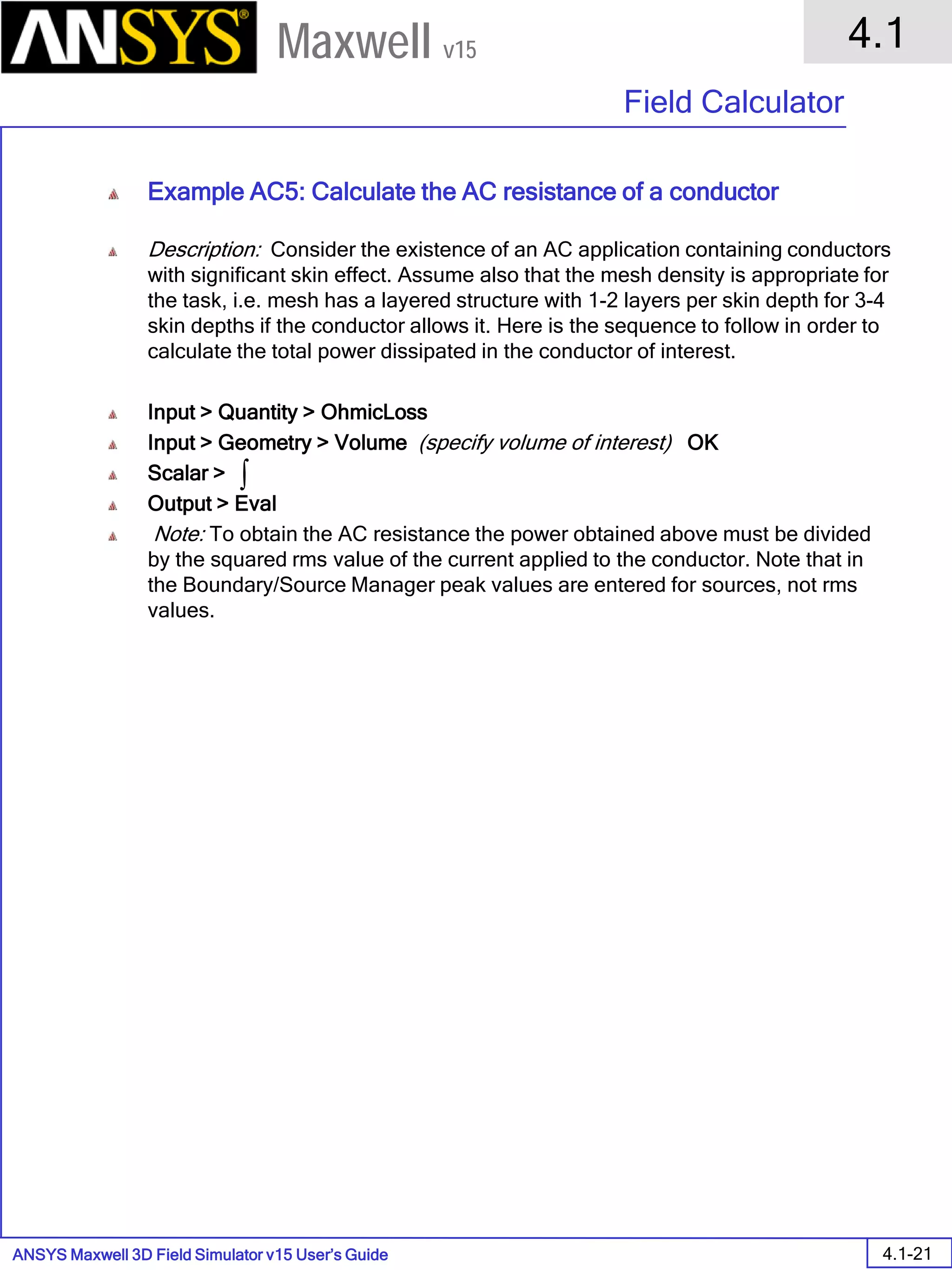 ANSYS Maxwell 3D Field Simulator v15 User’s Guide
4.1
Field Calculator
4.1-21
Maxwell v15
Example AC5: Calculate the AC resistance of a conductor
Description: Consider the existence of an AC application containing conductors
with significant skin effect. Assume also that the mesh density is appropriate for
the task, i.e. mesh has a layered structure with 1-2 layers per skin depth for 3-4
skin depths if the conductor allows it. Here is the sequence to follow in order to
calculate the total power dissipated in the conductor of interest.
Input > Quantity > OhmicLoss
Input > Geometry > Volume (specify volume of interest) OK
Scalar >
Output > Eval
Note: To obtain the AC resistance the power obtained above must be divided
by the squared rms value of the current applied to the conductor. Note that in
the Boundary/Source Manager peak values are entered for sources, not rms
values.
∫
 