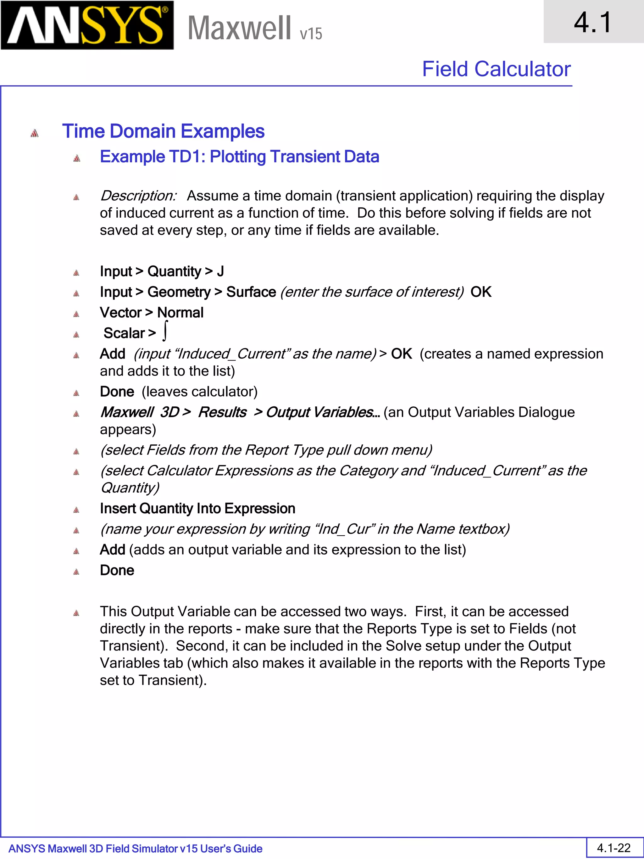 ANSYS Maxwell 3D Field Simulator v15 User’s Guide
4.1
Field Calculator
4.1-22
Maxwell v15
Time Domain Examples
Example TD1: Plotting Transient Data
Description: Assume a time domain (transient application) requiring the display
of induced current as a function of time. Do this before solving if fields are not
saved at every step, or any time if fields are available.
Input > Quantity > J
Input > Geometry > Surface (enter the surface of interest) OK
Vector > Normal
Scalar >
Add (input “Induced_Current” as the name) > OK (creates a named expression
and adds it to the list)
Done (leaves calculator)
Maxwell 3D > Results > Output Variables… (an Output Variables Dialogue
appears)
(select Fields from the Report Type pull down menu)
(select Calculator Expressions as the Category and “Induced_Current” as the
Quantity)
Insert Quantity Into Expression
(name your expression by writing “Ind_Cur” in the Name textbox)
Add (adds an output variable and its expression to the list)
Done
This Output Variable can be accessed two ways. First, it can be accessed
directly in the reports - make sure that the Reports Type is set to Fields (not
Transient). Second, it can be included in the Solve setup under the Output
Variables tab (which also makes it available in the reports with the Reports Type
set to Transient).
∫
 