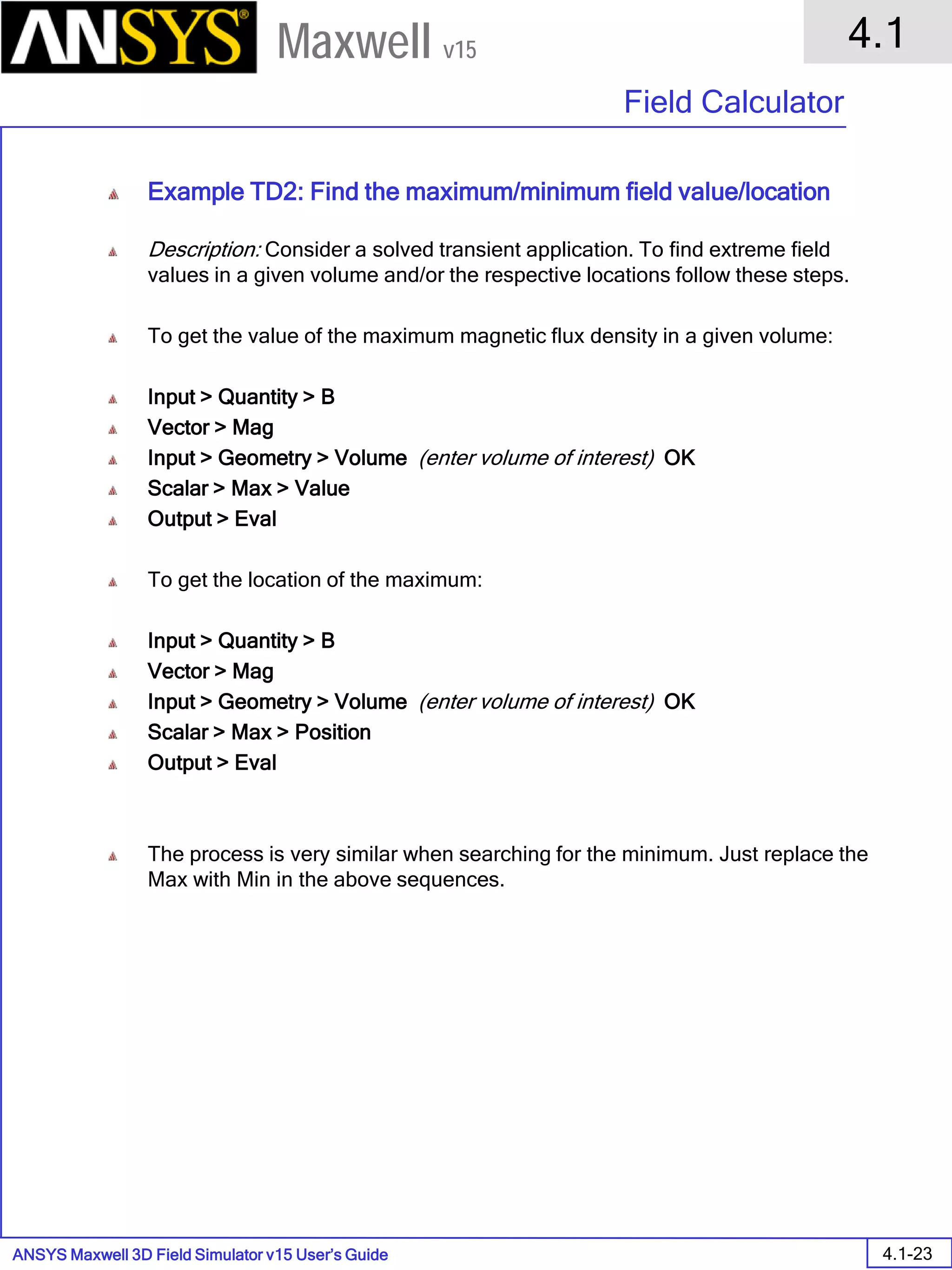ANSYS Maxwell 3D Field Simulator v15 User’s Guide
4.1
Field Calculator
4.1-23
Maxwell v15
Example TD2: Find the maximum/minimum field value/location
Description: Consider a solved transient application. To find extreme field
values in a given volume and/or the respective locations follow these steps.
To get the value of the maximum magnetic flux density in a given volume:
Input > Quantity > B
Vector > Mag
Input > Geometry > Volume (enter volume of interest) OK
Scalar > Max > Value
Output > Eval
To get the location of the maximum:
Input > Quantity > B
Vector > Mag
Input > Geometry > Volume (enter volume of interest) OK
Scalar > Max > Position
Output > Eval
The process is very similar when searching for the minimum. Just replace the
Max with Min in the above sequences.
 
