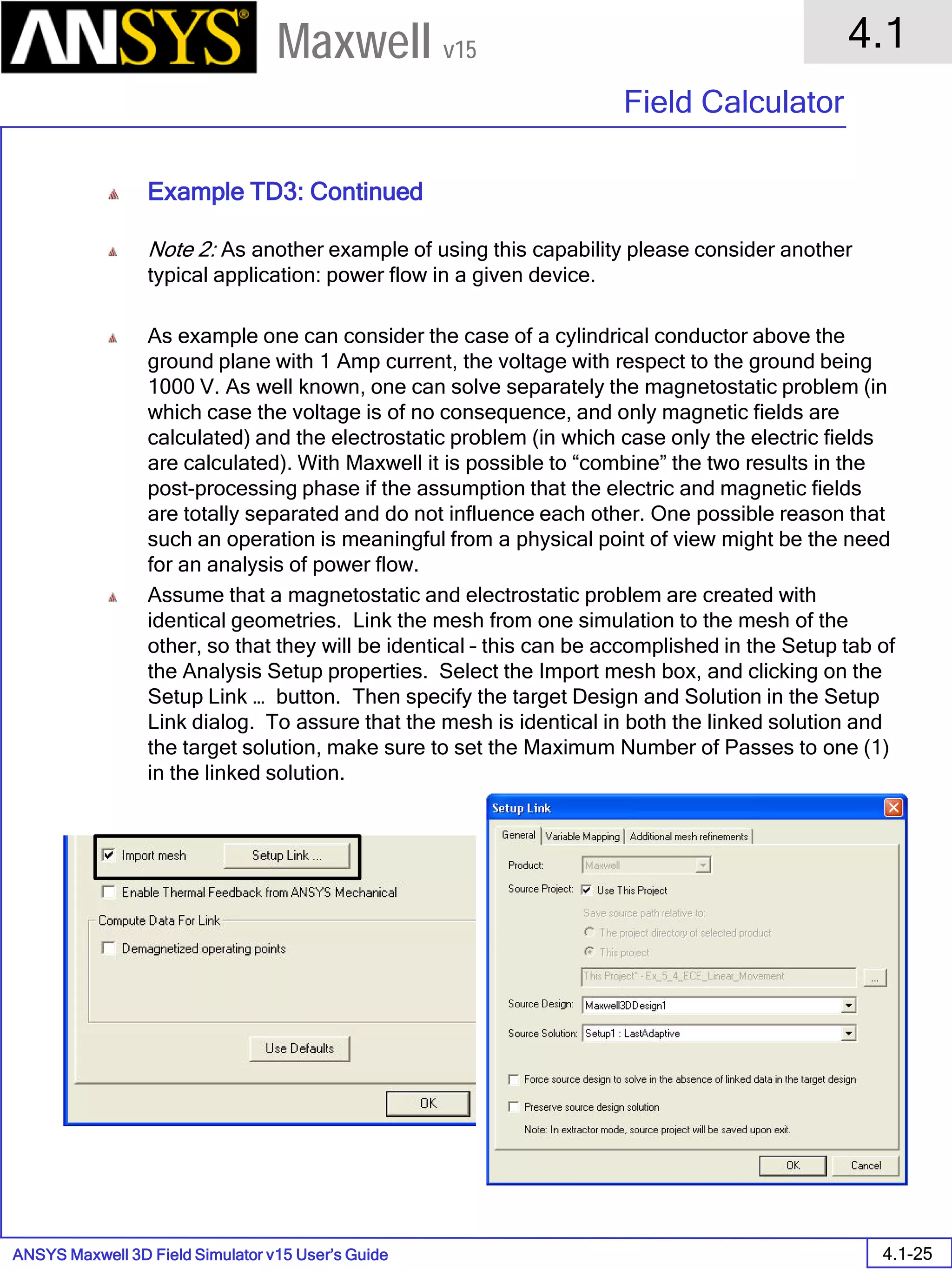 ANSYS Maxwell 3D Field Simulator v15 User’s Guide
4.1
Field Calculator
4.1-25
Maxwell v15
Example TD3: Continued
Note 2: As another example of using this capability please consider another
typical application: power flow in a given device.
As example one can consider the case of a cylindrical conductor above the
ground plane with 1 Amp current, the voltage with respect to the ground being
1000 V. As well known, one can solve separately the magnetostatic problem (in
which case the voltage is of no consequence, and only magnetic fields are
calculated) and the electrostatic problem (in which case only the electric fields
are calculated). With Maxwell it is possible to “combine” the two results in the
post-processing phase if the assumption that the electric and magnetic fields
are totally separated and do not influence each other. One possible reason that
such an operation is meaningful from a physical point of view might be the need
for an analysis of power flow.
Assume that a magnetostatic and electrostatic problem are created with
identical geometries. Link the mesh from one simulation to the mesh of the
other, so that they will be identical – this can be accomplished in the Setup tab of
the Analysis Setup properties. Select the Import mesh box, and clicking on the
Setup Link … button. Then specify the target Design and Solution in the Setup
Link dialog. To assure that the mesh is identical in both the linked solution and
the target solution, make sure to set the Maximum Number of Passes to one (1)
in the linked solution.
 