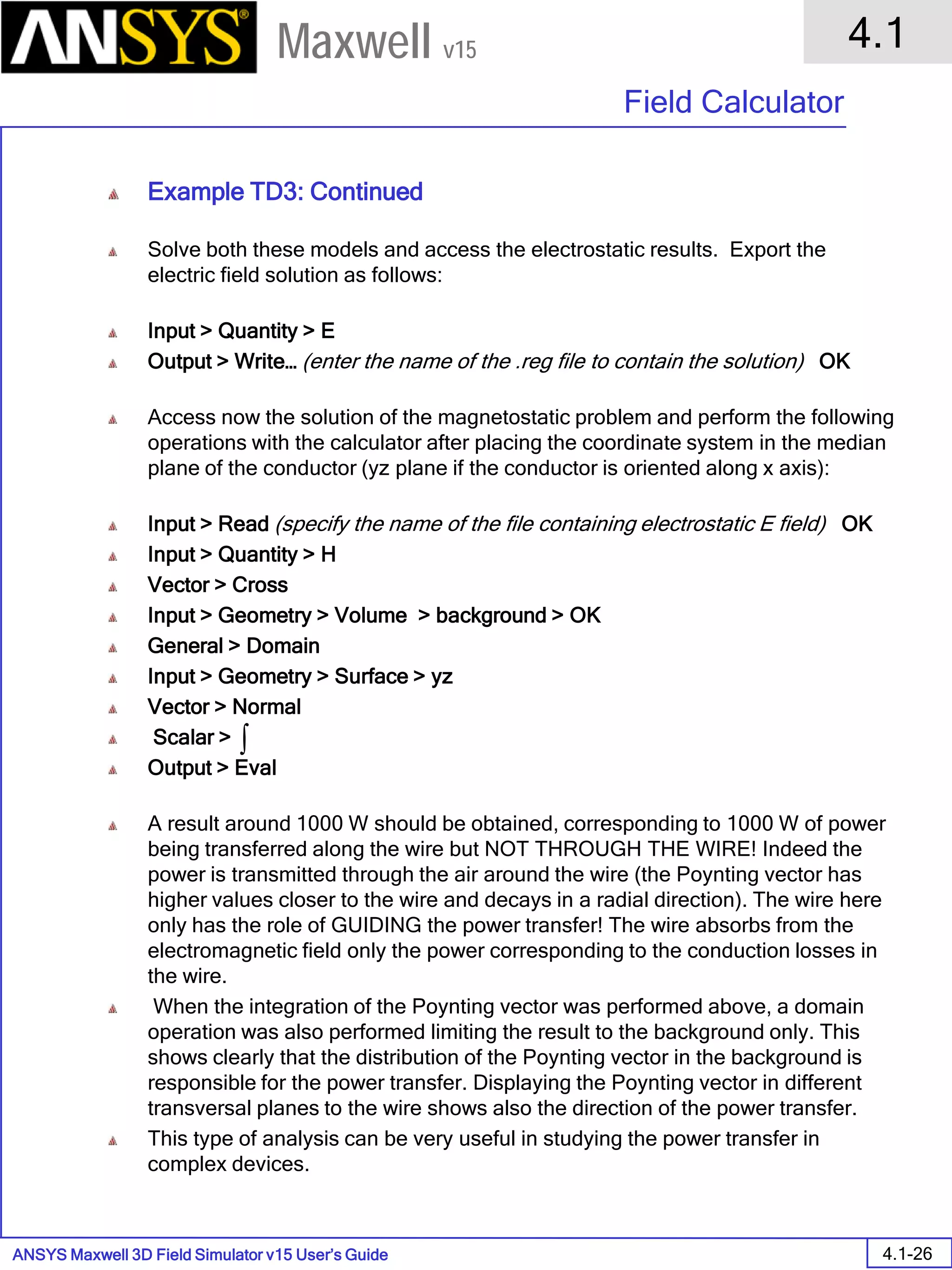 ANSYS Maxwell 3D Field Simulator v15 User’s Guide
4.1
Field Calculator
4.1-26
Maxwell v15
Example TD3: Continued
Solve both these models and access the electrostatic results. Export the
electric field solution as follows:
Input > Quantity > E
Output > Write… (enter the name of the .reg file to contain the solution) OK
Access now the solution of the magnetostatic problem and perform the following
operations with the calculator after placing the coordinate system in the median
plane of the conductor (yz plane if the conductor is oriented along x axis):
Input > Read (specify the name of the file containing electrostatic E field) OK
Input > Quantity > H
Vector > Cross
Input > Geometry > Volume > background > OK
General > Domain
Input > Geometry > Surface > yz
Vector > Normal
Scalar >
Output > Eval
A result around 1000 W should be obtained, corresponding to 1000 W of power
being transferred along the wire but NOT THROUGH THE WIRE! Indeed the
power is transmitted through the air around the wire (the Poynting vector has
higher values closer to the wire and decays in a radial direction). The wire here
only has the role of GUIDING the power transfer! The wire absorbs from the
electromagnetic field only the power corresponding to the conduction losses in
the wire.
When the integration of the Poynting vector was performed above, a domain
operation was also performed limiting the result to the background only. This
shows clearly that the distribution of the Poynting vector in the background is
responsible for the power transfer. Displaying the Poynting vector in different
transversal planes to the wire shows also the direction of the power transfer.
This type of analysis can be very useful in studying the power transfer in
complex devices.
∫
 
