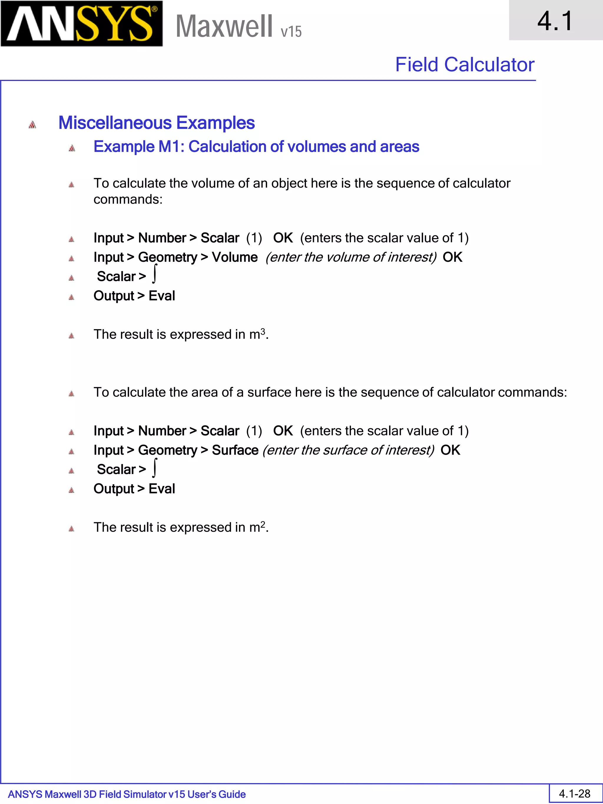 ANSYS Maxwell 3D Field Simulator v15 User’s Guide
4.1
Field Calculator
4.1-28
Maxwell v15
Miscellaneous Examples
Example M1: Calculation of volumes and areas
To calculate the volume of an object here is the sequence of calculator
commands:
Input > Number > Scalar (1) OK (enters the scalar value of 1)
Input > Geometry > Volume (enter the volume of interest) OK
Scalar >
Output > Eval
The result is expressed in m3.
To calculate the area of a surface here is the sequence of calculator commands:
Input > Number > Scalar (1) OK (enters the scalar value of 1)
Input > Geometry > Surface (enter the surface of interest) OK
Scalar >
Output > Eval
The result is expressed in m2.
∫
∫
 