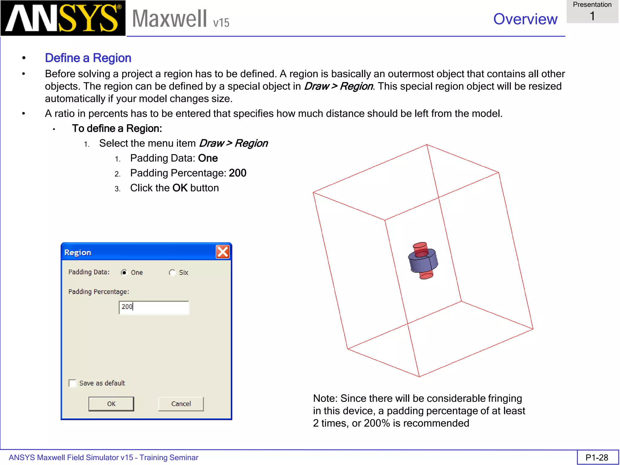 ANSYS Maxwell Field Simulator v15 – Training Seminar P1-28
Overview
Presentation
1
Maxwell v15
• Define a Region
• Before solving a project a region has to be defined. A region is basically an outermost object that contains all other
objects. The region can be defined by a special object in Draw > Region. This special region object will be resized
automatically if your model changes size.
• A ratio in percents has to be entered that specifies how much distance should be left from the model.
• To define a Region:
1. Select the menu item Draw > Region
1. Padding Data: One
2. Padding Percentage: 200
3. Click the OK button
Note: Since there will be considerable fringing
in this device, a padding percentage of at least
2 times, or 200% is recommended
 
