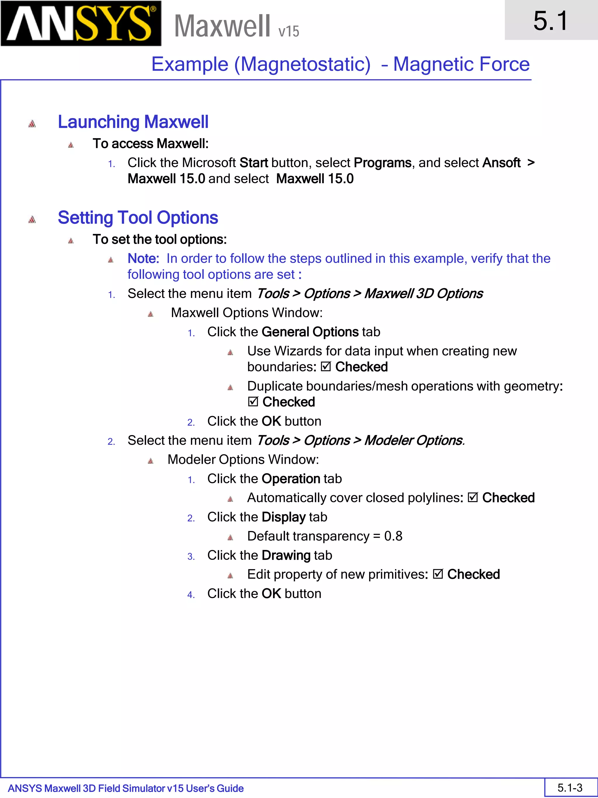 ANSYS Maxwell 3D Field Simulator v15 User’s Guide
5.1
Example (Magnetostatic) – Magnetic Force
5.1-3
Maxwell v15
Launching Maxwell
To access Maxwell:
1. Click the Microsoft Start button, select Programs, and select Ansoft >
Maxwell 15.0 and select Maxwell 15.0
Setting Tool Options
To set the tool options:
Note: In order to follow the steps outlined in this example, verify that the
following tool options are set :
1. Select the menu item Tools > Options > Maxwell 3D Options
Maxwell Options Window:
1. Click the General Options tab
Use Wizards for data input when creating new
boundaries:  Checked
Duplicate boundaries/mesh operations with geometry:
 Checked
2. Click the OK button
2. Select the menu item Tools > Options > Modeler Options.
Modeler Options Window:
1. Click the Operation tab
Automatically cover closed polylines:  Checked
2. Click the Display tab
Default transparency = 0.8
3. Click the Drawing tab
Edit property of new primitives:  Checked
4. Click the OK button
 