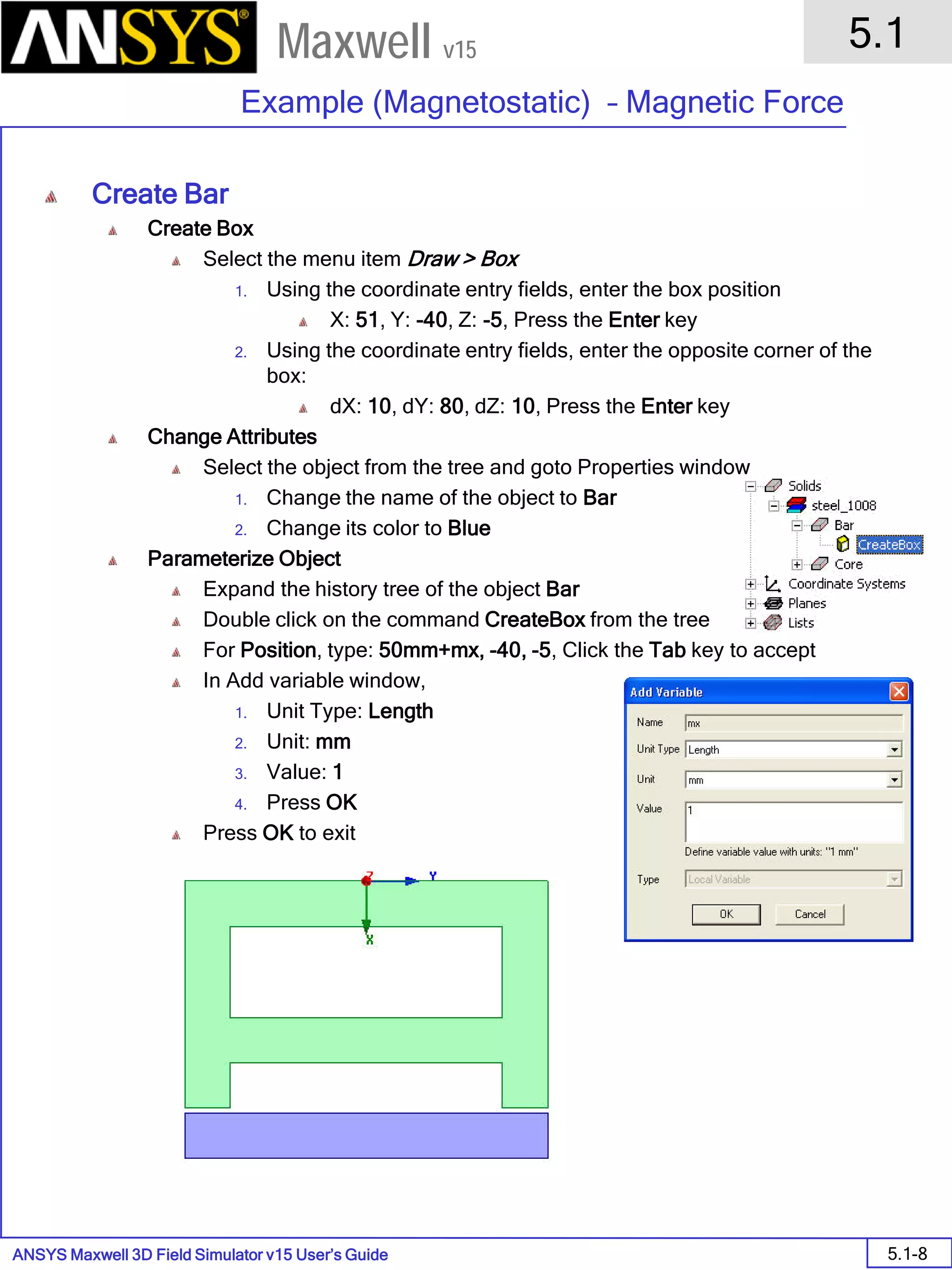 ANSYS Maxwell 3D Field Simulator v15 User’s Guide
5.1
Example (Magnetostatic) – Magnetic Force
5.1-8
Maxwell v15
Create Bar
Create Box
Select the menu item Draw > Box
1. Using the coordinate entry fields, enter the box position
X: 51, Y: -40, Z: -5, Press the Enter key
2. Using the coordinate entry fields, enter the opposite corner of the
box:
dX: 10, dY: 80, dZ: 10, Press the Enter key
Change Attributes
Select the object from the tree and goto Properties window
1. Change the name of the object to Bar
2. Change its color to Blue
Parameterize Object
Expand the history tree of the object Bar
Double click on the command CreateBox from the tree
For Position, type: 50mm+mx, -40, -5, Click the Tab key to accept
In Add variable window,
1. Unit Type: Length
2. Unit: mm
3. Value: 1
4. Press OK
Press OK to exit
 
