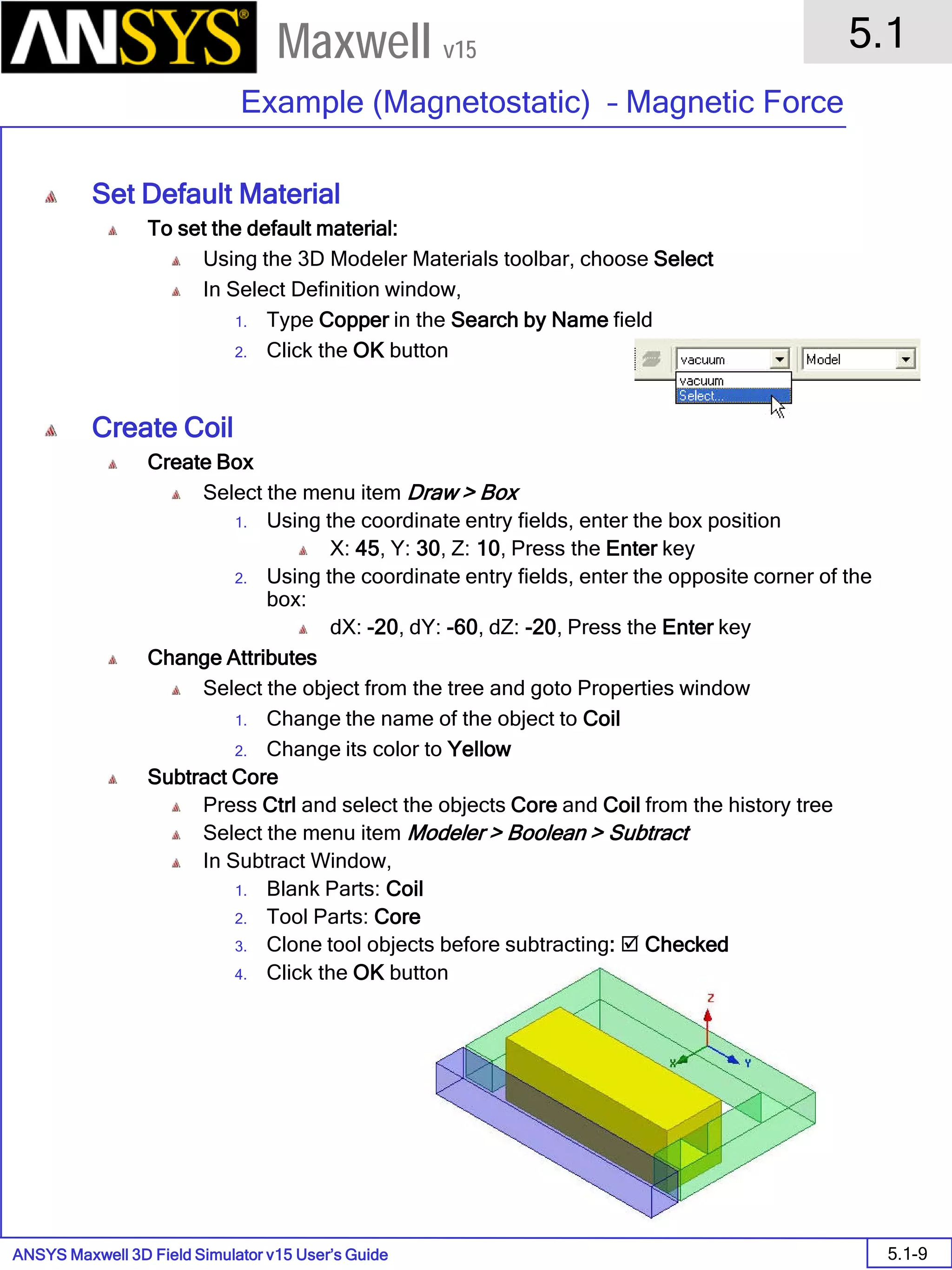 ANSYS Maxwell 3D Field Simulator v15 User’s Guide
5.1
Example (Magnetostatic) – Magnetic Force
5.1-9
Maxwell v15
Set Default Material
To set the default material:
Using the 3D Modeler Materials toolbar, choose Select
In Select Definition window,
1. Type Copper in the Search by Name field
2. Click the OK button
Create Coil
Create Box
Select the menu item Draw > Box
1. Using the coordinate entry fields, enter the box position
X: 45, Y: 30, Z: 10, Press the Enter key
2. Using the coordinate entry fields, enter the opposite corner of the
box:
dX: -20, dY: -60, dZ: -20, Press the Enter key
Change Attributes
Select the object from the tree and goto Properties window
1. Change the name of the object to Coil
2. Change its color to Yellow
Subtract Core
Press Ctrl and select the objects Core and Coil from the history tree
Select the menu item Modeler > Boolean > Subtract
In Subtract Window,
1. Blank Parts: Coil
2. Tool Parts: Core
3. Clone tool objects before subtracting:  Checked
4. Click the OK button
 