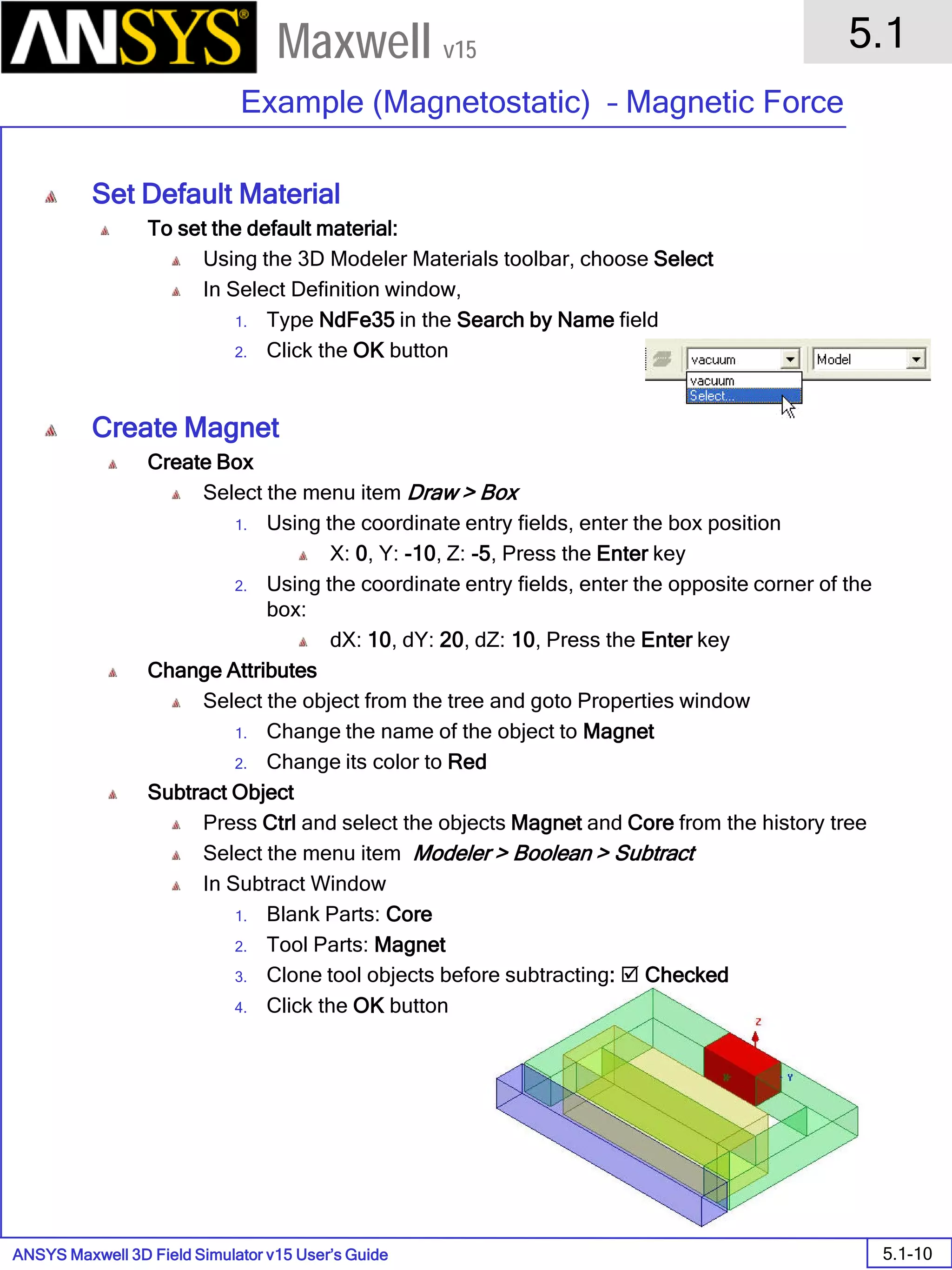 ANSYS Maxwell 3D Field Simulator v15 User’s Guide
5.1
Example (Magnetostatic) – Magnetic Force
5.1-10
Maxwell v15
Set Default Material
To set the default material:
Using the 3D Modeler Materials toolbar, choose Select
In Select Definition window,
1. Type NdFe35 in the Search by Name field
2. Click the OK button
Create Magnet
Create Box
Select the menu item Draw > Box
1. Using the coordinate entry fields, enter the box position
X: 0, Y: -10, Z: -5, Press the Enter key
2. Using the coordinate entry fields, enter the opposite corner of the
box:
dX: 10, dY: 20, dZ: 10, Press the Enter key
Change Attributes
Select the object from the tree and goto Properties window
1. Change the name of the object to Magnet
2. Change its color to Red
Subtract Object
Press Ctrl and select the objects Magnet and Core from the history tree
Select the menu item Modeler > Boolean > Subtract
In Subtract Window
1. Blank Parts: Core
2. Tool Parts: Magnet
3. Clone tool objects before subtracting:  Checked
4. Click the OK button
 