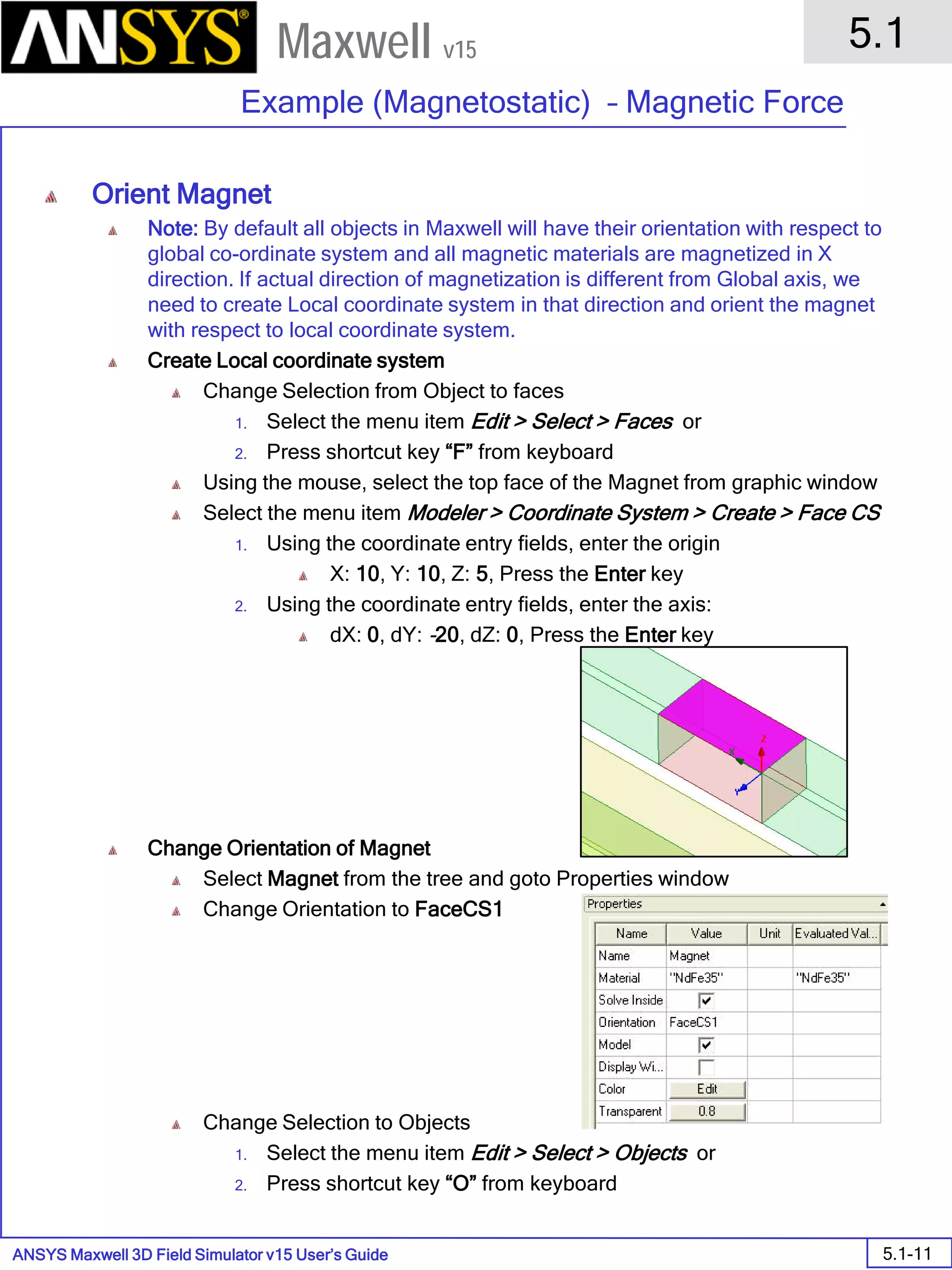 ANSYS Maxwell 3D Field Simulator v15 User’s Guide
5.1
Example (Magnetostatic) – Magnetic Force
5.1-11
Maxwell v15
Orient Magnet
Note: By default all objects in Maxwell will have their orientation with respect to
global co-ordinate system and all magnetic materials are magnetized in X
direction. If actual direction of magnetization is different from Global axis, we
need to create Local coordinate system in that direction and orient the magnet
with respect to local coordinate system.
Create Local coordinate system
Change Selection from Object to faces
1. Select the menu item Edit > Select > Faces or
2. Press shortcut key “F” from keyboard
Using the mouse, select the top face of the Magnet from graphic window
Select the menu item Modeler > Coordinate System > Create > Face CS
1. Using the coordinate entry fields, enter the origin
X: 10, Y: 10, Z: 5, Press the Enter key
2. Using the coordinate entry fields, enter the axis:
dX: 0, dY: -20, dZ: 0, Press the Enter key
Change Orientation of Magnet
Select Magnet from the tree and goto Properties window
Change Orientation to FaceCS1
Change Selection to Objects
1. Select the menu item Edit > Select > Objects or
2. Press shortcut key “O” from keyboard
 