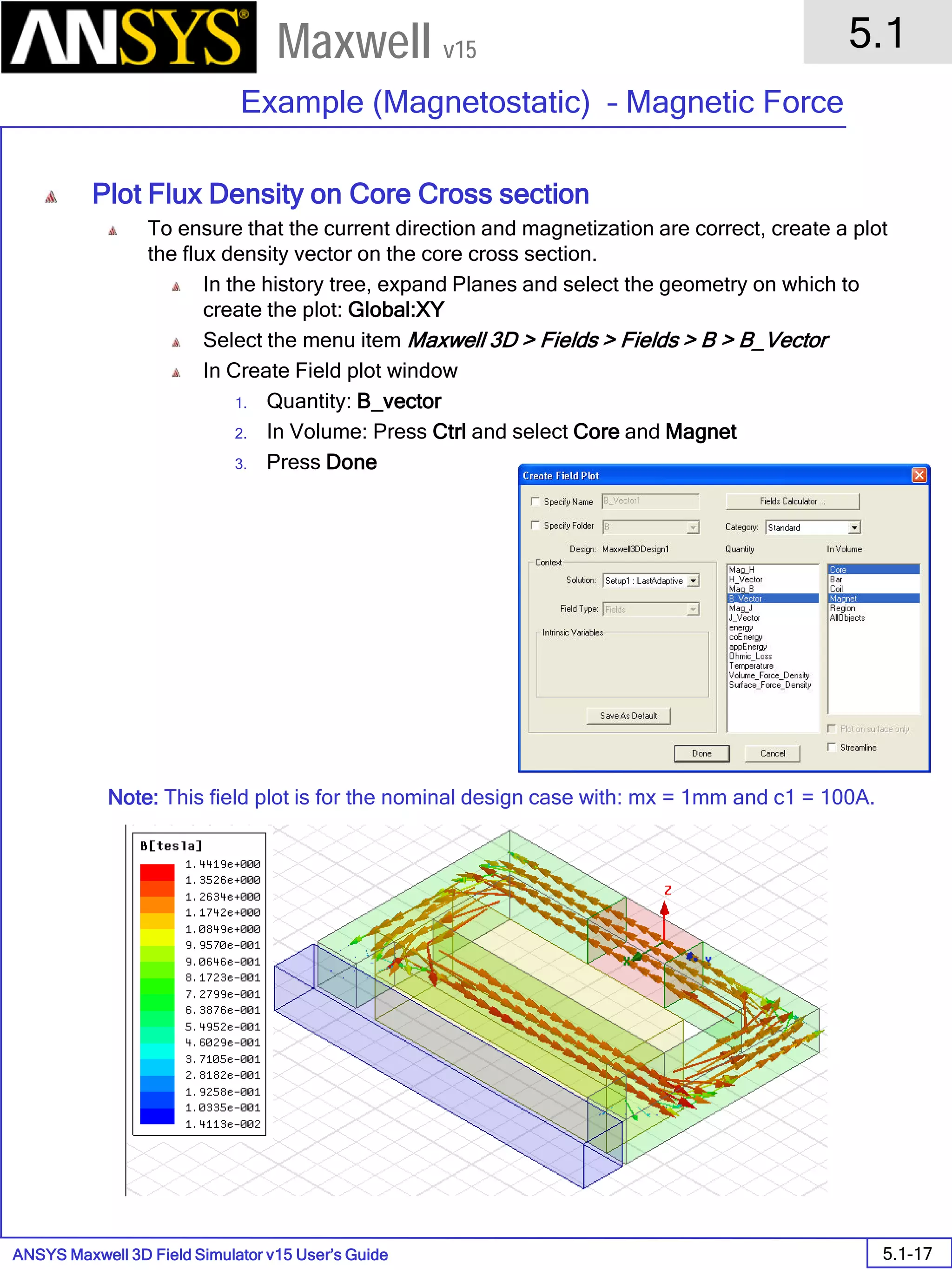 ANSYS Maxwell 3D Field Simulator v15 User’s Guide
5.1
Example (Magnetostatic) – Magnetic Force
5.1-17
Maxwell v15
Plot Flux Density on Core Cross section
To ensure that the current direction and magnetization are correct, create a plot
the flux density vector on the core cross section.
In the history tree, expand Planes and select the geometry on which to
create the plot: Global:XY
Select the menu item Maxwell 3D > Fields > Fields > B > B_Vector
In Create Field plot window
1. Quantity: B_vector
2. In Volume: Press Ctrl and select Core and Magnet
3. Press Done
Note: This field plot is for the nominal design case with: mx = 1mm and c1 = 100A.
 