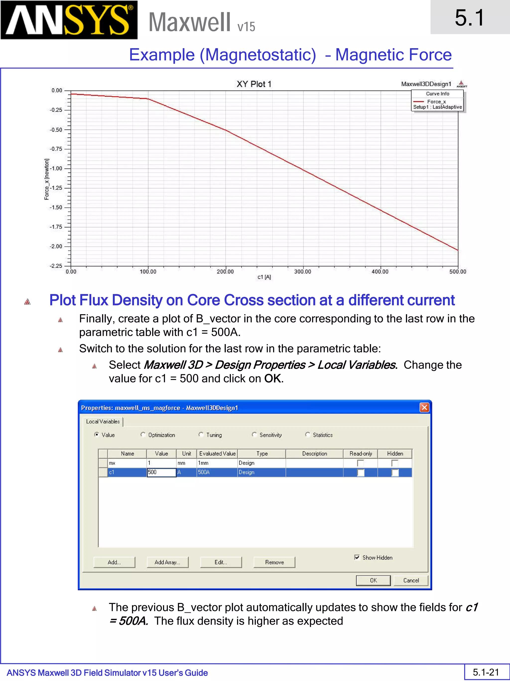 ANSYS Maxwell 3D Field Simulator v15 User’s Guide
5.1
Example (Magnetostatic) – Magnetic Force
5.1-21
Maxwell v15
Plot Flux Density on Core Cross section at a different current
Finally, create a plot of B_vector in the core corresponding to the last row in the
parametric table with c1 = 500A.
Switch to the solution for the last row in the parametric table:
Select Maxwell 3D > Design Properties > Local Variables. Change the
value for c1 = 500 and click on OK.
The previous B_vector plot automatically updates to show the fields for c1
= 500A. The flux density is higher as expected
 