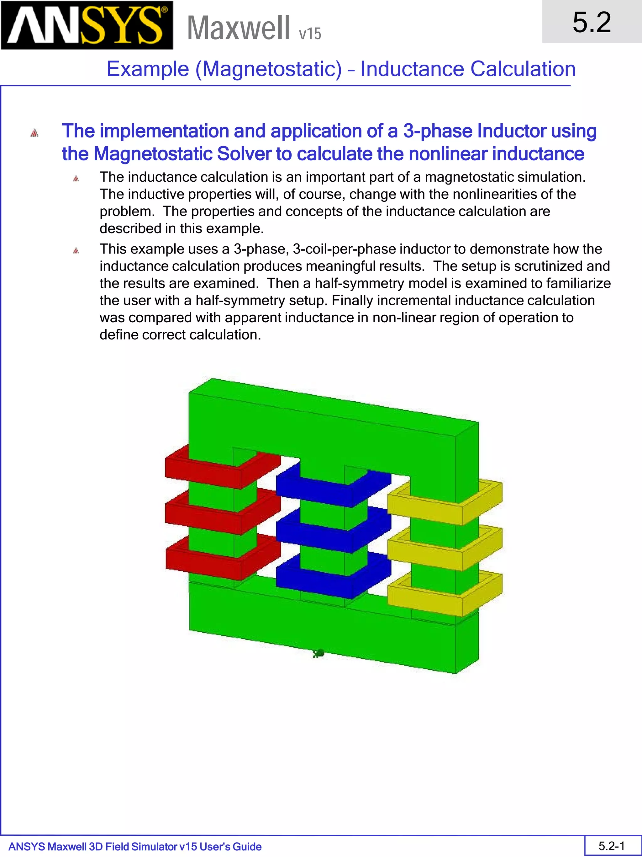 ANSYS Maxwell 3D Field Simulator v15 User’s Guide
5.2
Example (Magnetostatic) – Inductance Calculation
5.2-1
Maxwell v15
The implementation and application of a 3-phase Inductor using
the Magnetostatic Solver to calculate the nonlinear inductance
The inductance calculation is an important part of a magnetostatic simulation.
The inductive properties will, of course, change with the nonlinearities of the
problem. The properties and concepts of the inductance calculation are
described in this example.
This example uses a 3-phase, 3-coil-per-phase inductor to demonstrate how the
inductance calculation produces meaningful results. The setup is scrutinized and
the results are examined. Then a half-symmetry model is examined to familiarize
the user with a half-symmetry setup. Finally incremental inductance calculation
was compared with apparent inductance in non-linear region of operation to
define correct calculation.
 
