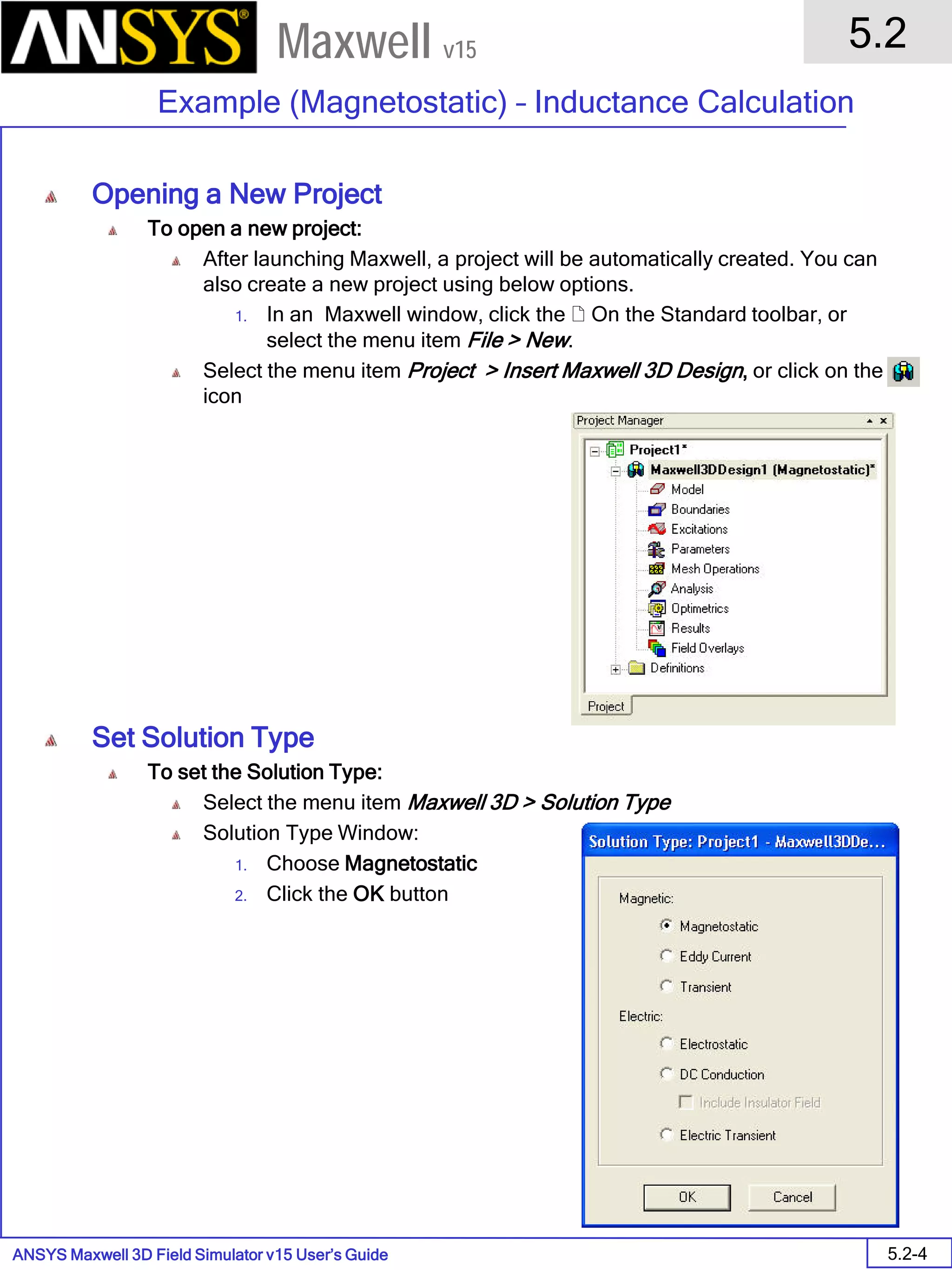 ANSYS Maxwell 3D Field Simulator v15 User’s Guide
5.2
Example (Magnetostatic) – Inductance Calculation
5.2-4
Maxwell v15
Opening a New Project
To open a new project:
After launching Maxwell, a project will be automatically created. You can
also create a new project using below options.
1. In an Maxwell window, click the  On the Standard toolbar, or
select the menu item File > New.
Select the menu item Project > Insert Maxwell 3D Design, or click on the
icon
Set Solution Type
To set the Solution Type:
Select the menu item Maxwell 3D > Solution Type
Solution Type Window:
1. Choose Magnetostatic
2. Click the OK button
 