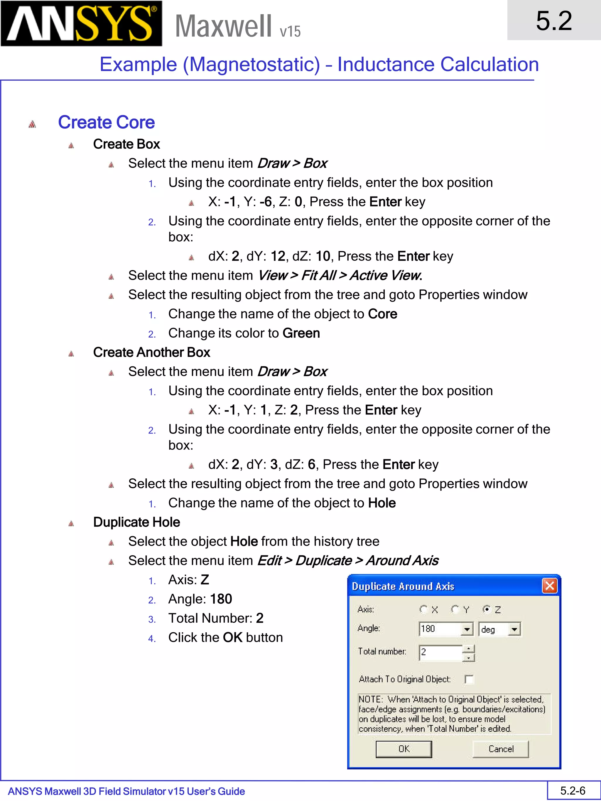ANSYS Maxwell 3D Field Simulator v15 User’s Guide
5.2
Example (Magnetostatic) – Inductance Calculation
5.2-6
Maxwell v15
Create Core
Create Box
Select the menu item Draw > Box
1. Using the coordinate entry fields, enter the box position
X: -1, Y: -6, Z: 0, Press the Enter key
2. Using the coordinate entry fields, enter the opposite corner of the
box:
dX: 2, dY: 12, dZ: 10, Press the Enter key
Select the menu item View > Fit All > Active View.
Select the resulting object from the tree and goto Properties window
1. Change the name of the object to Core
2. Change its color to Green
Create Another Box
Select the menu item Draw > Box
1. Using the coordinate entry fields, enter the box position
X: -1, Y: 1, Z: 2, Press the Enter key
2. Using the coordinate entry fields, enter the opposite corner of the
box:
dX: 2, dY: 3, dZ: 6, Press the Enter key
Select the resulting object from the tree and goto Properties window
1. Change the name of the object to Hole
Duplicate Hole
Select the object Hole from the history tree
Select the menu item Edit > Duplicate > Around Axis
1. Axis: Z
2. Angle: 180
3. Total Number: 2
4. Click the OK button
 