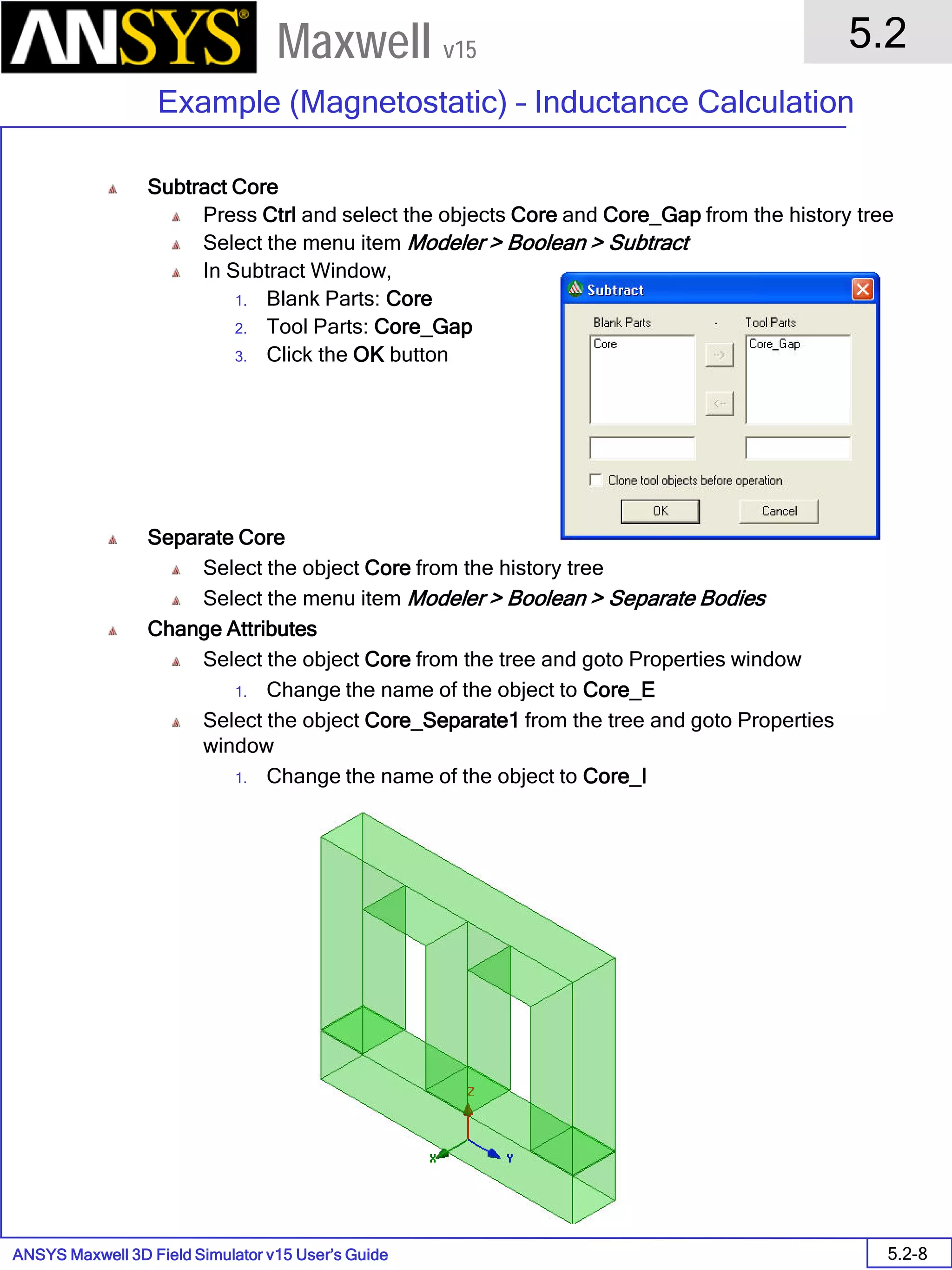 ANSYS Maxwell 3D Field Simulator v15 User’s Guide
5.2
Example (Magnetostatic) – Inductance Calculation
5.2-8
Maxwell v15
Subtract Core
Press Ctrl and select the objects Core and Core_Gap from the history tree
Select the menu item Modeler > Boolean > Subtract
In Subtract Window,
1. Blank Parts: Core
2. Tool Parts: Core_Gap
3. Click the OK button
Separate Core
Select the object Core from the history tree
Select the menu item Modeler > Boolean > Separate Bodies
Change Attributes
Select the object Core from the tree and goto Properties window
1. Change the name of the object to Core_E
Select the object Core_Separate1 from the tree and goto Properties
window
1. Change the name of the object to Core_I
 