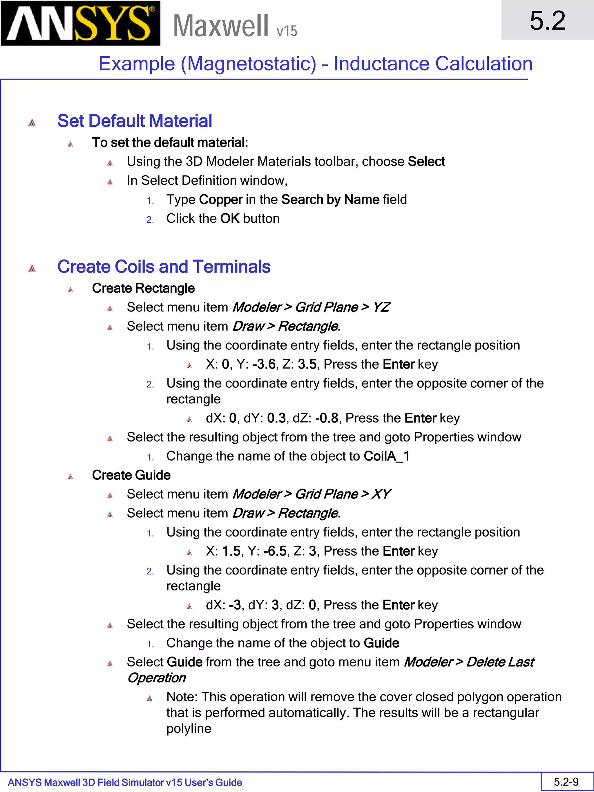 ANSYS Maxwell 3D Field Simulator v15 User’s Guide
5.2
Example (Magnetostatic) – Inductance Calculation
5.2-9
Maxwell v15
Set Default Material
To set the default material:
Using the 3D Modeler Materials toolbar, choose Select
In Select Definition window,
1. Type Copper in the Search by Name field
2. Click the OK button
Create Coils and Terminals
Create Rectangle
Select menu item Modeler > Grid Plane > YZ
Select menu item Draw > Rectangle.
1. Using the coordinate entry fields, enter the rectangle position
X: 0, Y: -3.6, Z: 3.5, Press the Enter key
2. Using the coordinate entry fields, enter the opposite corner of the
rectangle
dX: 0, dY: 0.3, dZ: -0.8, Press the Enter key
Select the resulting object from the tree and goto Properties window
1. Change the name of the object to CoilA_1
Create Guide
Select menu item Modeler > Grid Plane > XY
Select menu item Draw > Rectangle.
1. Using the coordinate entry fields, enter the rectangle position
X: 1.5, Y: -6.5, Z: 3, Press the Enter key
2. Using the coordinate entry fields, enter the opposite corner of the
rectangle
dX: -3, dY: 3, dZ: 0, Press the Enter key
Select the resulting object from the tree and goto Properties window
1. Change the name of the object to Guide
Select Guide from the tree and goto menu item Modeler > Delete Last
Operation
Note: This operation will remove the cover closed polygon operation
that is performed automatically. The results will be a rectangular
polyline
 