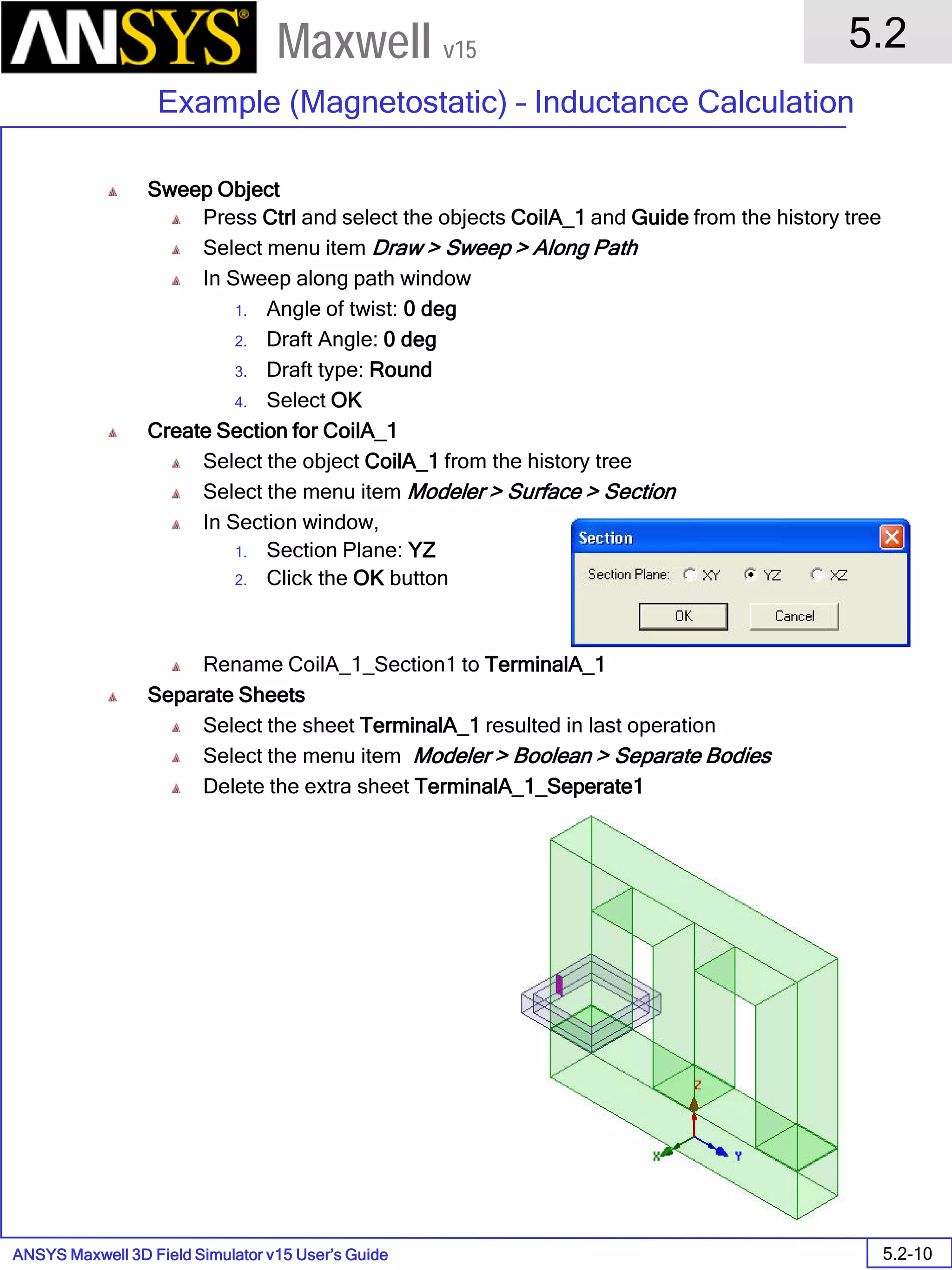 ANSYS Maxwell 3D Field Simulator v15 User’s Guide
5.2
Example (Magnetostatic) – Inductance Calculation
5.2-10
Maxwell v15
Sweep Object
Press Ctrl and select the objects CoilA_1 and Guide from the history tree
Select menu item Draw > Sweep > Along Path
In Sweep along path window
1. Angle of twist: 0 deg
2. Draft Angle: 0 deg
3. Draft type: Round
4. Select OK
Create Section for CoilA_1
Select the object CoilA_1 from the history tree
Select the menu item Modeler > Surface > Section
In Section window,
1. Section Plane: YZ
2. Click the OK button
Rename CoilA_1_Section1 to TerminalA_1
Separate Sheets
Select the sheet TerminalA_1 resulted in last operation
Select the menu item Modeler > Boolean > Separate Bodies
Delete the extra sheet TerminalA_1_Seperate1
 