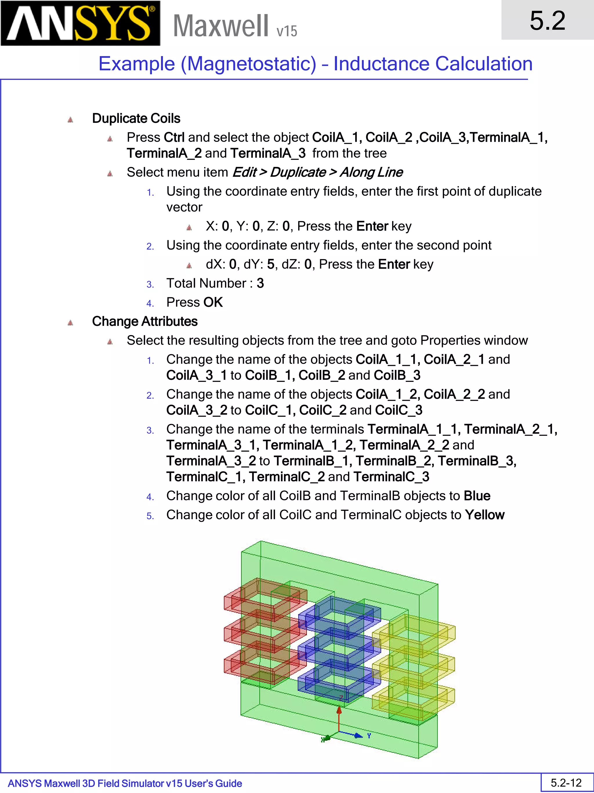 ANSYS Maxwell 3D Field Simulator v15 User’s Guide
5.2
Example (Magnetostatic) – Inductance Calculation
5.2-12
Maxwell v15
Duplicate Coils
Press Ctrl and select the object CoilA_1, CoilA_2 ,CoilA_3,TerminalA_1,
TerminalA_2 and TerminalA_3 from the tree
Select menu item Edit > Duplicate > Along Line
1. Using the coordinate entry fields, enter the first point of duplicate
vector
X: 0, Y: 0, Z: 0, Press the Enter key
2. Using the coordinate entry fields, enter the second point
dX: 0, dY: 5, dZ: 0, Press the Enter key
3. Total Number : 3
4. Press OK
Change Attributes
Select the resulting objects from the tree and goto Properties window
1. Change the name of the objects CoilA_1_1, CoilA_2_1 and
CoilA_3_1 to CoilB_1, CoilB_2 and CoilB_3
2. Change the name of the objects CoilA_1_2, CoilA_2_2 and
CoilA_3_2 to CoilC_1, CoilC_2 and CoilC_3
3. Change the name of the terminals TerminalA_1_1, TerminalA_2_1,
TerminalA_3_1, TerminalA_1_2, TerminalA_2_2 and
TerminalA_3_2 to TerminalB_1, TerminalB_2, TerminalB_3,
TerminalC_1, TerminalC_2 and TerminalC_3
4. Change color of all CoilB and TerminalB objects to Blue
5. Change color of all CoilC and TerminalC objects to Yellow
 