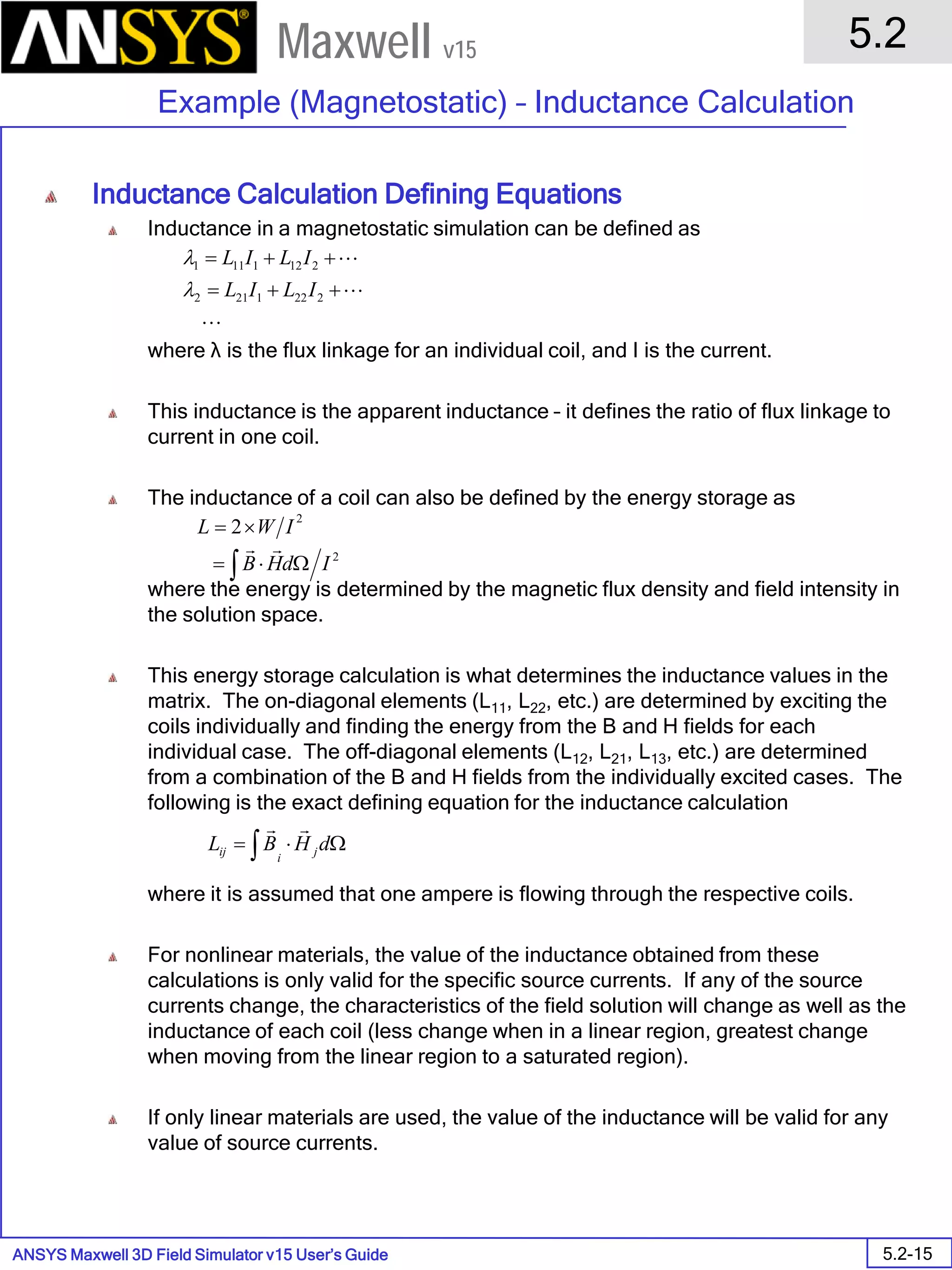 ANSYS Maxwell 3D Field Simulator v15 User’s Guide
5.2
Example (Magnetostatic) – Inductance Calculation
5.2-15
Maxwell v15
Inductance Calculation Defining Equations
Inductance in a magnetostatic simulation can be defined as
where λ is the flux linkage for an individual coil, and I is the current.
This inductance is the apparent inductance – it defines the ratio of flux linkage to
current in one coil.
The inductance of a coil can also be defined by the energy storage as
where the energy is determined by the magnetic flux density and field intensity in
the solution space.
This energy storage calculation is what determines the inductance values in the
matrix. The on-diagonal elements (L11, L22, etc.) are determined by exciting the
coils individually and finding the energy from the B and H fields for each
individual case. The off-diagonal elements (L12, L21, L13, etc.) are determined
from a combination of the B and H fields from the individually excited cases. The
following is the exact defining equation for the inductance calculation
where it is assumed that one ampere is flowing through the respective coils.
For nonlinear materials, the value of the inductance obtained from these
calculations is only valid for the specific source currents. If any of the source
currents change, the characteristics of the field solution will change as well as the
inductance of each coil (less change when in a linear region, greatest change
when moving from the linear region to a saturated region).
If only linear materials are used, the value of the inductance will be valid for any
value of source currents.
Ω⋅= ∫ dHBL j
i
ij

2
2
2
IdHB
IWL
∫ Ω⋅=
×=




++=
++=
2221212
2121111
ILIL
ILIL
λ
λ
 