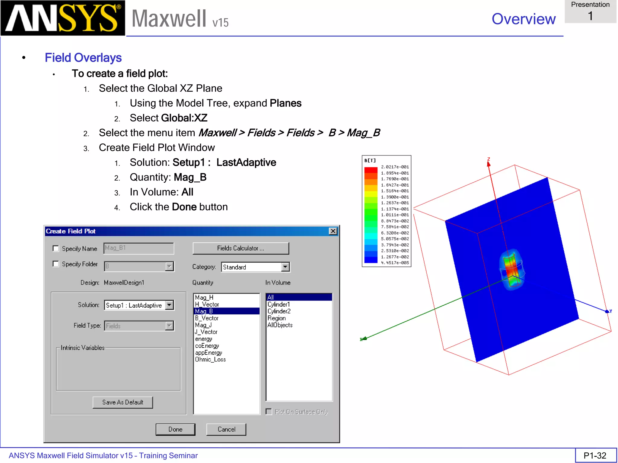 ANSYS Maxwell Field Simulator v15 – Training Seminar P1-32
Overview
Presentation
1
Maxwell v15
• Field Overlays
• To create a field plot:
1. Select the Global XZ Plane
1. Using the Model Tree, expand Planes
2. Select Global:XZ
2. Select the menu item Maxwell > Fields > Fields > B > Mag_B
3. Create Field Plot Window
1. Solution: Setup1 : LastAdaptive
2. Quantity: Mag_B
3. In Volume: All
4. Click the Done button
 
