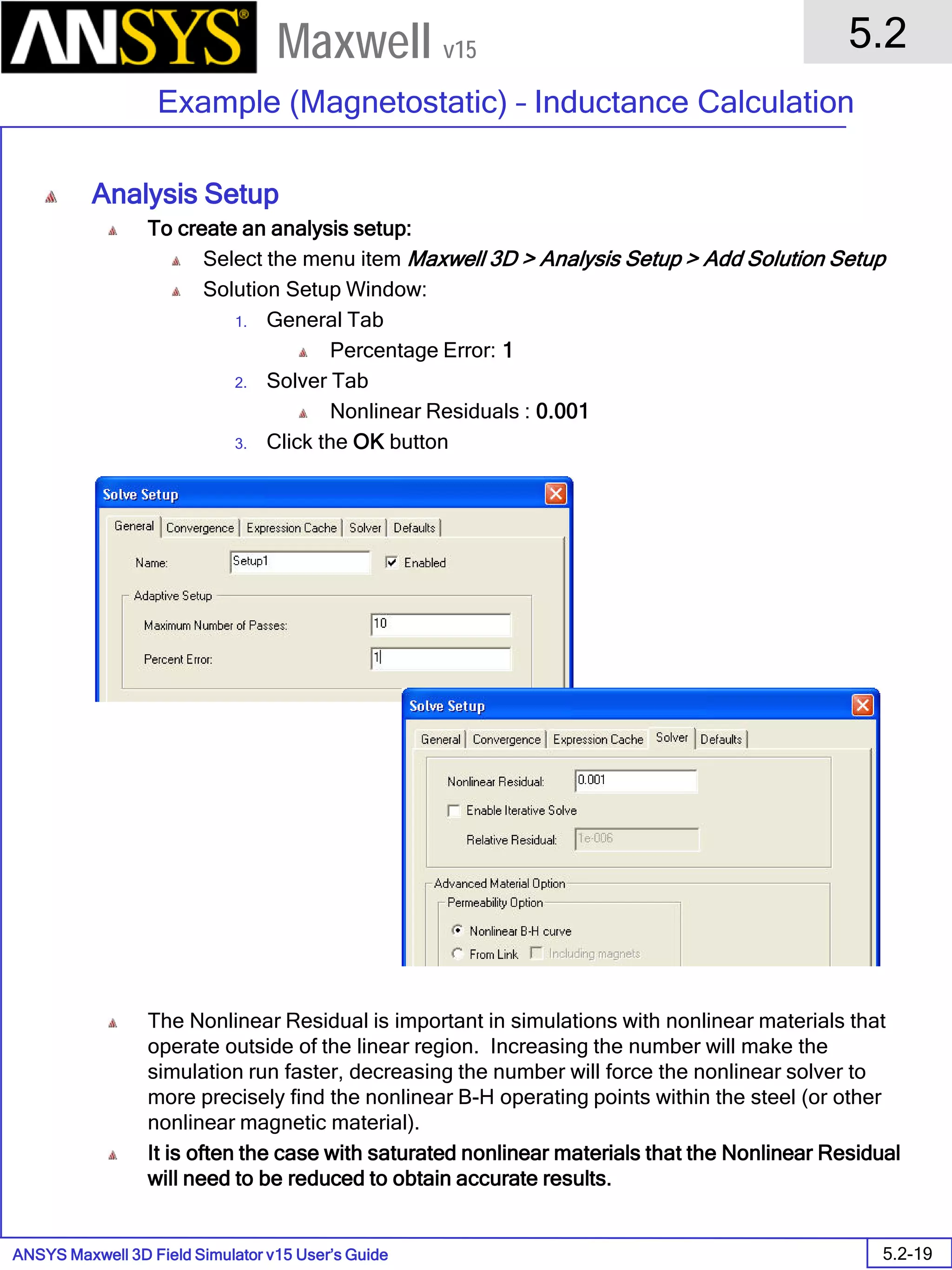 ANSYS Maxwell 3D Field Simulator v15 User’s Guide
5.2
Example (Magnetostatic) – Inductance Calculation
5.2-19
Maxwell v15
Analysis Setup
To create an analysis setup:
Select the menu item Maxwell 3D > Analysis Setup > Add Solution Setup
Solution Setup Window:
1. General Tab
Percentage Error: 1
2. Solver Tab
Nonlinear Residuals : 0.001
3. Click the OK button
The Nonlinear Residual is important in simulations with nonlinear materials that
operate outside of the linear region. Increasing the number will make the
simulation run faster, decreasing the number will force the nonlinear solver to
more precisely find the nonlinear B-H operating points within the steel (or other
nonlinear magnetic material).
It is often the case with saturated nonlinear materials that the Nonlinear Residual
will need to be reduced to obtain accurate results.
 